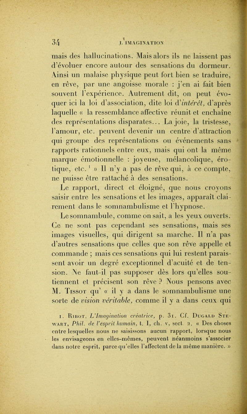 mais des hallucinations. Mais alors ils ne laissent pas d'évoluer encore autour des sensations du dormeur. Ainsi un malaise physique peut fort bien se traduire, en rêve, par une angoisse morale : j'en ai fait bien souvent l'expérience. Autrement dit, on peut évo- quer ici la loi d'association, dite loi à^intérêt, d'après laquelle « la ressemblance affective réunit et enchaîne des représentations disparates... La joie, la tristesse, l'amour, etc. peuvent devenir un centre d'attraction qui groupe des représentations ou événements sans rapports rationnels entre eux, mais qui ont la même marque émotionnelle : joyeuse, mélancolique, éro- tique, etc. ^ » Il n'y a pas de rêve qui, à ce compte, ne puisse être rattaché à des sensations. Le rapport, direct et éloigné, que nous croyons saisir entre les sensations et les images, apparaît clai- rement dans le somnambulisme et l'hypnose. Le somnambule, comme on sait, a les yeux ouverts. Ce ne sont pas cependant ses sensations, mais ses images visuelles, qui dirigent sa marche. Il n'a pas d'autres sensations que celles que son rêve appelle et commande ; mais ces sensations qui lui restent parais- sent avoir un degré exceptionnel d'acuité et de ten- sion. Ne faut-il pas supposer dès lors qu'elles sou- tiennent et précisent son rêve ? Nous pensons avec M. TissoT qu' « il y a dans le somnambulisme une sorte de vision véritable, comme il y a dans ceux qui I. KiBoT. L'Imagination créatrice, p. 3i. Cf. Dugald Ste- wART, Phil. de l'esprit humain, t. I, ch. v, sect. 2. « Des choses entre lesquelles nous ne saisissons aucun rapport, lorsque nous les envisageons en elles-nmêmes, peuvent néanmoins s'associer dans notre esprit, parce qu'elles l'affectent de la même manière. «