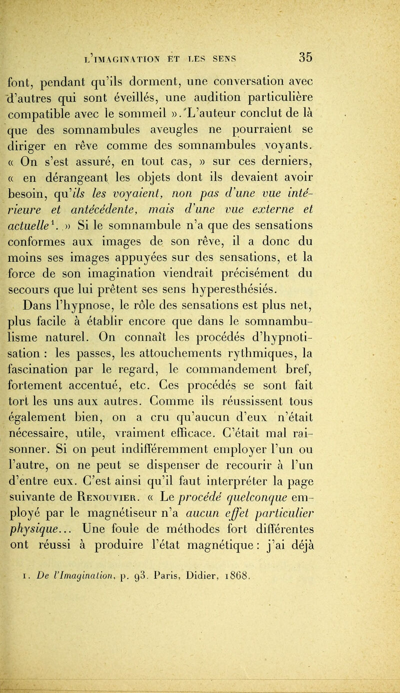 font, pendant qu'ils dorment, une conversation avec d'autres qui sont éveillés, une audition particulière compatible avec le sommeil ».'L'auteur conclut de là que des somnambules aveugles ne pourraient se diriger en rêve comme des somnambules voyants. (( On s'est assuré, en tout cas, » sur ces derniers, (( en dérangeant les objets dont ils devaient avoir besoin, qn^ils les voyaient, non pas d'une vue inté- rieure et antécédente, mais d'une vue externe et actuelle^. » Si le somnambule n'a que des sensations conformes aux images de son rêve, il a donc du moins ses images appuyées sur des sensations, et la force de son imagination viendrait précisément du secours que lui prêtent ses sens hyperestbésiés. Dans l'hypnose, le rôle des sensations est plus net, plus facile à établir encore que dans le somnambu- lisme naturel. On connaît les procédés d'hypnoti- sation : les passes, les attouchements rythmiques, la fascination par le regard, le commandement bref, fortement accentué, etc. Ces procédés se sont fait tort les uns aux autres. Comme ils réussissent tous également bien, on a cru qu'aucun d'eux n'était nécessaire, utile, vraiment efficace. C'était mal rai- sonner. Si on peut indifféremment employer l'un ou l'autre, on ne peut se dispenser de recourir à l'un d'entre eux. C'est ainsi qu'il faut interpréter la page suivante de Renouvier. « Le procédé quelconque em- ployé par le magnétiseur n'a aucun effet particulier physique... Une foule de méthodes fort différentes ont réussi à produire l'état magnétique : j'ai déjà I. De l'Imagination, p. gS. Paris, Didier, 1868.