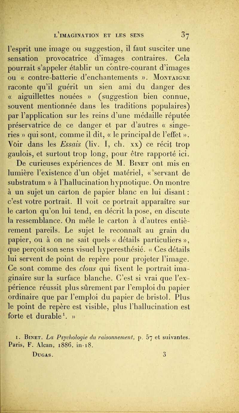 l'esprit une image ou suggestion, il faut susciter une sensation provocatrice d'images contraires. Cela pourrait s'appeler établir un contre-courant d'images ou (( contre-batterie d'enchantements ». Montaigne raconte qu'il guérit un sien ami du danger des (( aiguillettes nouées » (suggestion bien connue, souvent mentionnée dans les traditions populaires) par l'application sur les reins d'une médaille réputée préservatrice de ce danger et par d'autres « singe- ries » qui sont, comme il dit, « le principal de l'effet ». Voir dans les Essais (liv. I, ch. xx) ce récit trop gaulois, et surtout trop long, pour être rapporté ici. De curieuses expériences de M. Binet ont mis en lumière l'existence d'un objet matériel, « servant de substratum » à l'hallucination hypnotique. On montre à un sujet un carton de papier blanc en lui disant : c'est votre portrait. Il voit ce portrait apparaître sur le carton qu'on lui tend, en décrit la pose, en discute la ressemblance. On mêle le carton à d'autres entiè- rement pareils. Le sujet le reconnaît au grain du papier, ou à on ne sait quels « détails particuliers», que perçoit son sens visuel hyperesthésié. « Ces détails lui servent de point de repère poLir projeter l'image. Ce sont comme des clous qui fixent le portrait ima- ginaire sur la surface blanche. C'est si vrai que l'ex- périence réussit plus sûrement par l'emploi du papier ordinaire que par l'emploi du papier de bristol. Plus le point de repère est visible, plus l'hallucination est forte et durable \ » I. Binet. La Psychologie du raisonnement, p. 67 et suivantes. Paris, F. Alcan, 1886, in-18.