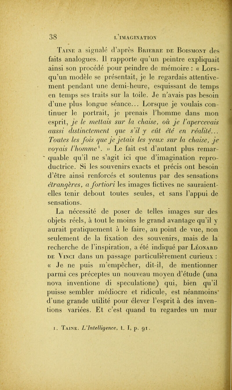 Tatne a signalé d'après Brterre de BoisisrO'ST des faits analogues. Il rapporte qu'un peintre expliquait ainsi son procédé pour peindre de mémoire : a Lors- qu'un modèle se présentait, je le regardais attentive- ment pendant une demi-heure, esquissant de temps en temps ses traits sur la toile. Je n'avais pas besoin d'une plus longue séance... Lorsque je voulais con- tinuer le portrait, je prenais l'homme dans mon esprit, je le mettais sur la chaise, ou je l'apercevais aussi distinctement que s'il y eût été en réalité... Toutes les fois que je jetais les yeux sur la chaise, je voyais l'homme^. » Le fait est d'autant plus remar- * quable qu'il ne s'agit ici que d'imagination repro- ductrice. Si les souvenirs exacts et précis ont besoin d'être ainsi renforcés et soutenus par des sensations étrangères, a fortiori les images fictives ne sauraient- elles tenir debout toutes seules, et sans l'appui de sensations. La nécessité de poser de telles images sur des objets réels, à tout le moins le grand avantage qu'il y aurait pratiquement à le faire, au point de vue, non seulement de la fixation des souvenirs, mais de la recherche de l'inspiration, a été indiqué par Léonard DE YiNci dans un passage particulièrement curieux : « Je ne puis m'empêcher, dit-il, de mentionner parmi ces préceptes un nouveau moyen d'étude (una nova inventione di speculatione) qui, bien qu'il puisse sembler médiocre et ridicule, est néanmoins' d'une grande utilité pour élever l'esprit à des inven- tions variées. Et c'est quand tu regardes un mur I. Taine. L'Intelligence, t. I, p. 91.