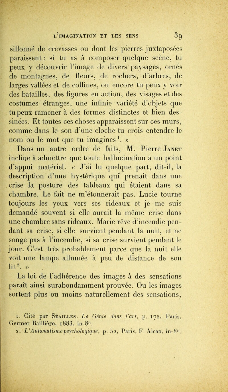 sillonné de crevasses ou dont les pierres juxtaposées paraissent : si tu as à composer quelque scène, tu peux y découvrir l'image de divers paysages, ornés de montagnes, de fleurs, de rochers, d'arbres, de larges vallées et de collines, ou encore tu peux y voir des batailles, des figures en action, des visages et des costumes étranges, une infinie variété d'objets que tu peux ramener à des formes distinctes et bien des- sinées. Et toutes ces choses apparaissent sur ces murs, comme dans le son d'une cloche tu crois entendre le nom ou le mot que tu imagines ^. )> Dans un autre ordre de faits, M. Pierre Janet incline à admettre que toute hallucination a un point d'appui matériel. « J'ai lu quelque part, dit-il, la description d'une hystérique qui prenait dans une crise la posture des tableaux qui étaient dans sa chambre. Le fait ne m'étonnerait pas. Lucie tourne toujours les yeux vers ses rideaux et je me suis demandé souvent si elle aurait la même crise dans une chambre sans rideaux. Marie rêve d'incendie pen- dant sa crise, si elle survient pendant la nuit, et ne songe pas à l'incendie, si sa crise survient pendant le jour. C'est très probablement parce que la nuit elle voit une lampe allumée à peu de distance de son litl » La loi de l'adhérence des images à des sensations paraît ainsi surabondamment prouvée. Ou les images sortent plus ou moins naturellement des sensations, 1. Cité par Séailles. Le Génie dans l'art, p. 172, Paris, Germer Baillière, i883, in-80. 2. L'Automatisme psychologique, p. 52, Paris, F. Alcan, in-8.