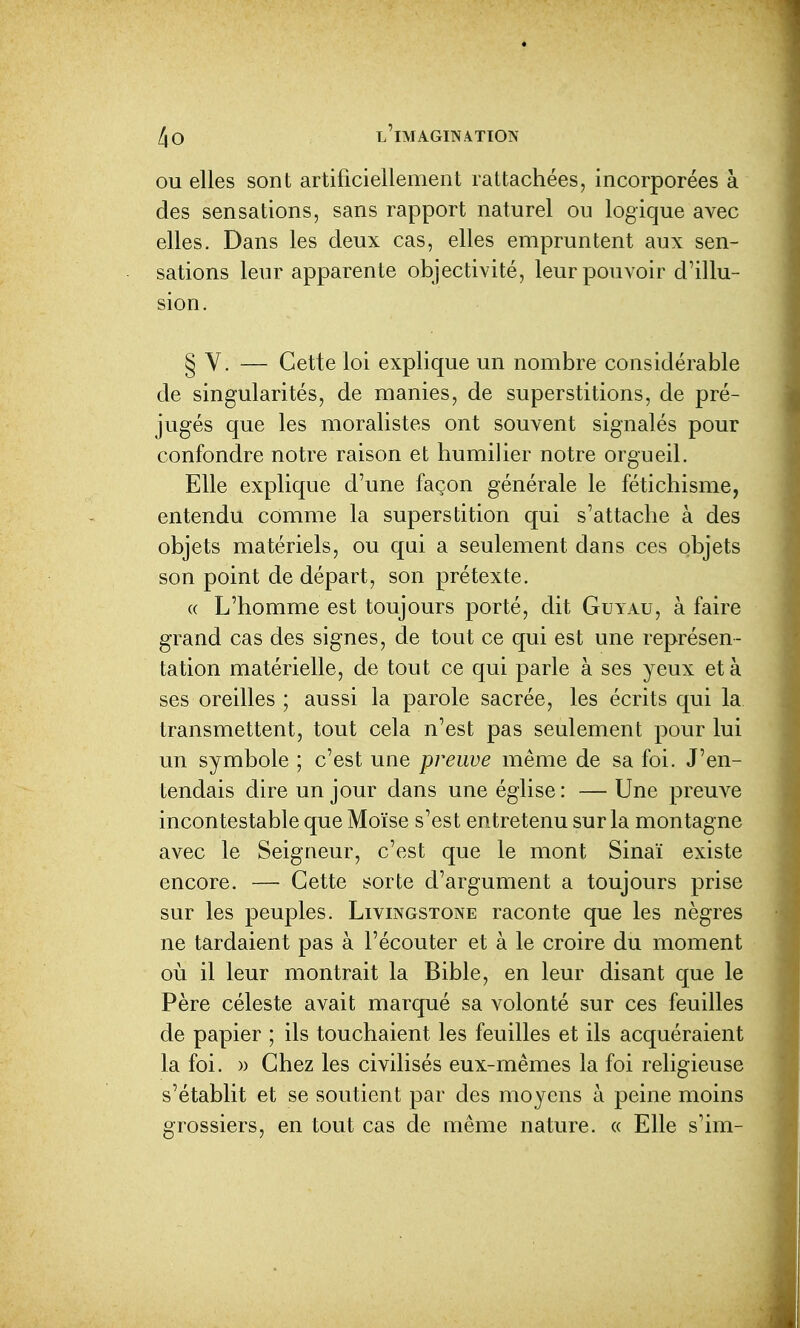 ou elles sont artificiellement rattachées, incorporées à des sensations, sans rapport naturel ou logique avec elles. Dans les deux cas, elles empruntent aux sen- sations leur apparente objectivité, leur pouvoir d'illu- sion. § Y. — Cette loi explique un nombre considérable de singularités, de manies, de superstitions, de pré- jugés que les moralistes ont souvent signalés pour confondre notre raison et humilier notre orgueil. Elle explique d'une façon générale le fétichisme, entendu comme la superstition qui s'attache à des objets matériels, ou qui a seulement dans ces objets son point de départ, son prétexte. (( L'homme est toujours porté, dit Guy au, à faire grand cas des signes, de tout ce qui est une représen- tation matérielle, de tout ce qui parle à ses yeux et à ses oreilles ; aussi la parole sacrée, les écrits qui la transmettent, tout cela n'est pas seulement pour lui un symbole ; c'est une preuve même de sa foi. J'en- tendais dire un jour dans une église : — Une preuve incon testable que Moïse s'est entretenu sur la montagne avec le Seigneur, c'est que le mont Sinaï existe encore. — Cette sorte d'argument a toujours prise sur les peuples. Livingstone raconte que les nègres ne tardaient pas à l'écouter et à le croire du moment où il leur montrait la Bible, en leur disant que le Père céleste avait marqué sa volonté sur ces feuilles de papier ; ils touchaient les feuilles et ils acquéraient la foi. )) Chez les civilisés eux-mêmes la foi religieuse s'établit et se soutient par des moyens à peine moins grossiers, en tout cas de même nature. « Elle s'im-