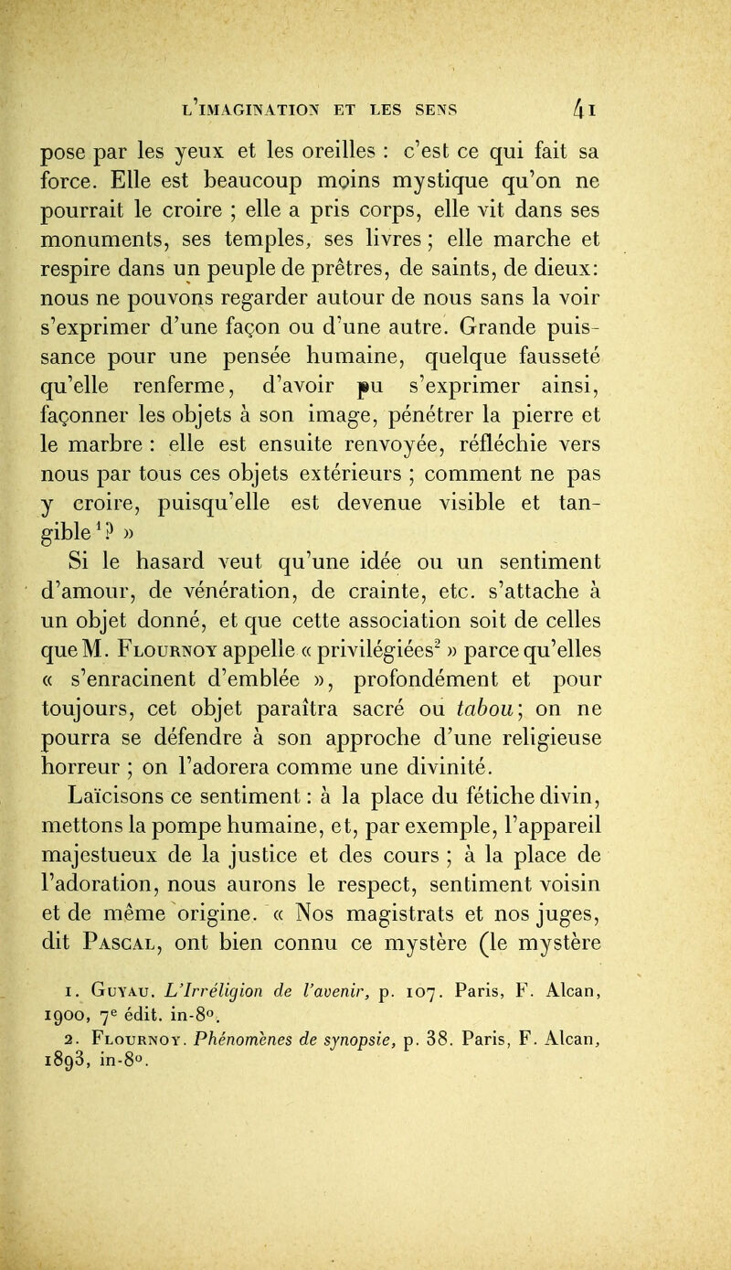 pose par les yeux et les oreilles : c'est ce qui fait sa force. Elle est beaucoup moins mystique qu'on ne pourrait le croire ; elle a pris corps, elle vit dans ses monuments, ses temples, ses livres ; elle marche et respire dans un peuple de prêtres, de saints, de dieux: nous ne pouvons regarder autour de nous sans la voir s'exprimer d'une façon ou d'une autre. Grande puis- sance pour une pensée humaine, quelque fausseté qu'elle renferme, d'avoir pu s'exprimer ainsi, façonner les objets à son image, pénétrer la pierre et le marbre : elle est ensuite renvoyée, réfléchie vers nous par tous ces objets extérieurs ; comment ne pas y croire, puisqu'elle est devenue visible et tan- gible )) Si le hasard veut qu'une idée ou un sentiment d'amour, de vénération, de crainte, etc. s'attache à un objet donné, et que cette association soit de celles que M. Flournoy appelle « privilégiées^ » parce qu'elles « s'enracinent d'emblée », profondément et pour toujours, cet objet paraîtra sacré ou tabou; on ne pourra se défendre à son approche d'une religieuse horreur ; on l'adorera comme une divinité. Laïcisons ce sentiment : à la place du fétiche divin, mettons la pompe humaine, et, par exemple, l'appareil majestueux de la justice et des cours ; à la place de l'adoration, nous aurons le respect, sentiment voisin et de même origine. « Nos magistrats et nos juges, dit Pascal, ont bien connu ce mystère (le mystère 1. GuYAu. L'Irréligion de l'avenir, p. 107. Paris, F. Alcan, 1900, 7e édit. in-80, 2. Flournoy. Phénomènes de synopsie, p. 38. Paris, F. Alcan, 1893, in-80.