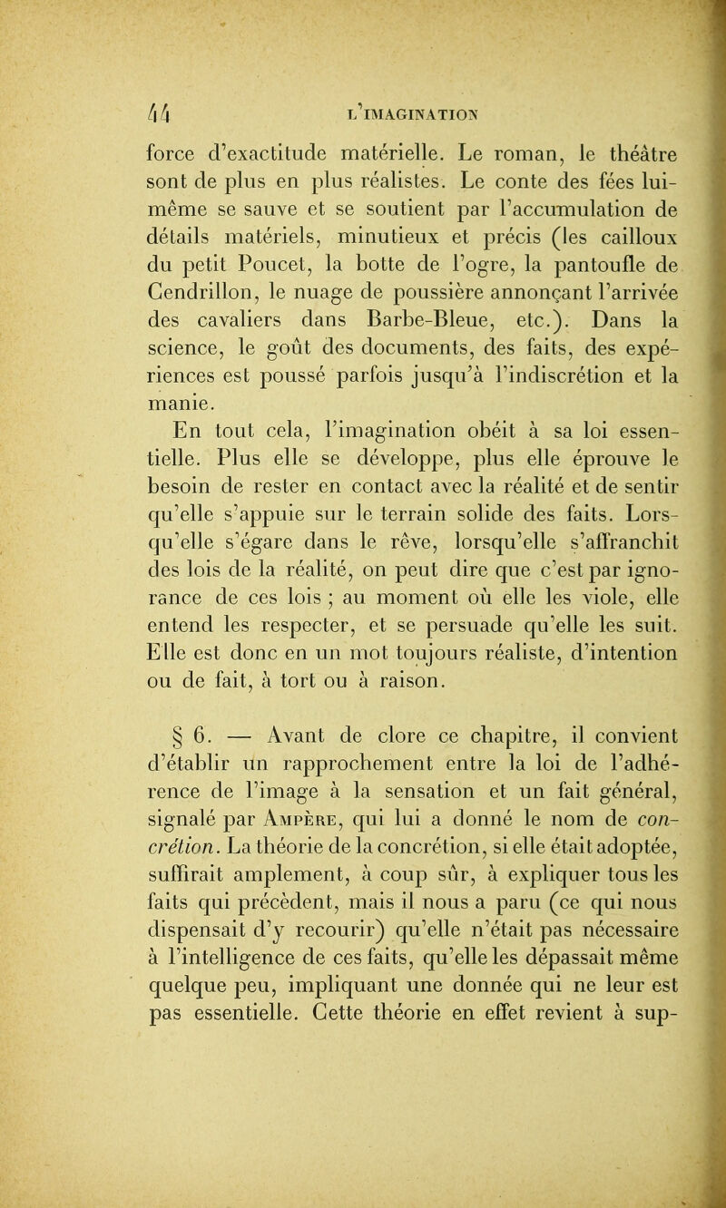 force d'exactitude matérielle. Le roman, le théâtre sont de plus en plus réalistes. Le conte des fées lui- même se sauve et se soutient par l'accumulation de détails matériels, minutieux et précis (les cailloux du petit Poucet, la botte de l'ogre, la pantoufle de Cendrillon, le nuage de poussière annonçant l'arrivée des cavaliers dans Barbe-Bleue, etc.). Dans la science, le goût des documents, des faits, des expé- riences est poussé parfois jusqu'à l'indiscrétion et la manie. En tout cela, l'imagination obéit à sa loi essen- tielle. Plus elle se développe, plus elle éprouve le besoin de rester en contact avec la réalité et de sentir qu'elle s'appuie sur le terrain solide des faits. Lors- qu'elle s'égare dans le rêve, lorsqu'elle s'affranchit des lois de la réalité, on peut dire que c'est par igno- rance de ces lois ; au moment où elle les viole, elle entend les respecter, et se persuade qu'elle les suit. Elle est donc en un mot toujours réaliste, d'intention ou de fait, à tort ou à raison. § 6. — Avant de clore ce chapitre, il convient d'établir un rapprochement entre la loi de l'adhé- rence de l'image à la sensation et un fait général, signalé par Ampère, qui lui a donné le nom de con- crétion. La théorie de la concrétion, si elle était adoptée, suffirait amplement, à coup sûr, à expliquer tous les faits qui précèdent, mais il nous a paru (ce qui nous dispensait d'y recourir) qu'elle n'était pas nécessaire à l'intelligence de ces faits, qu'elle les dépassait même quelque peu, impliquant une donnée qui ne leur est pas essentielle. Cette théorie en effet revient à sup-