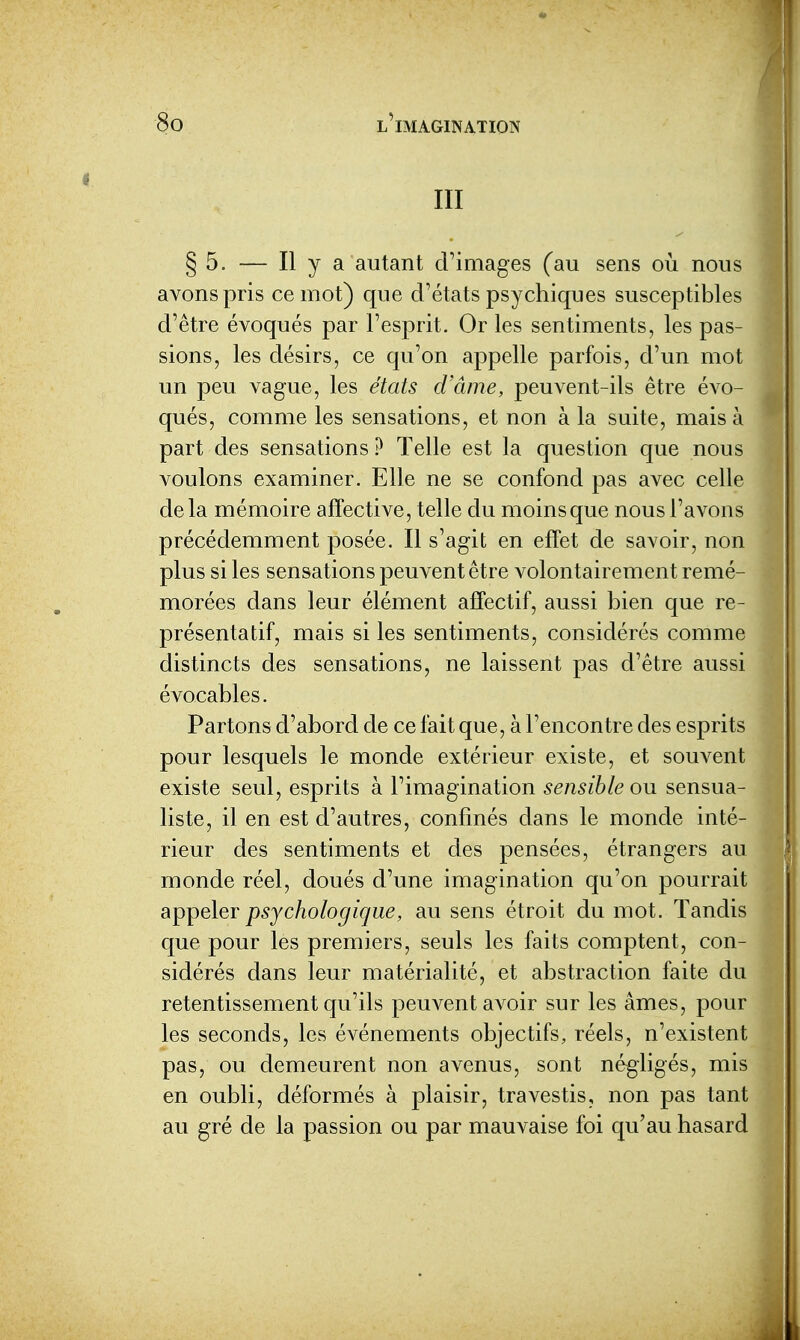 III § 5. — Il y cl autant cFimages (au sens où nous avons pris ce mot) que d'états psychiques susceptibles d'être évoqués par l'esprit. Or les sentiments, les pas- sions, les désirs, ce qu'on appelle parfois, d'un mot un peu vague, les états d'âme, peuvent-ils être évo- qués, comme les sensations, et non à la suite, mais à part des sensations ? Telle est la question que nous voulons examiner. Elle ne se confond pas avec celle delà mémoire affective, telle du moins que nous l'avons précédemment posée. Il s'agit en effet de savoir, non plus si les sensations peuvent être volontairement remé- morées dans leur élément affectif, aussi bien que re- présentatif, mais si les sentiments, considérés comme distincts des sensations, ne laissent pas d'être aussi évocables. Partons d'abord de ce fait que, à l'encontre des esprits pour lesquels le monde extérieur existe, et souvent existe seul, esprits à l'imagination sensible ou sensua- liste, il en est d'autres, confinés dans le monde inté- rieur des sentiments et des pensées, étrangers au monde réel, doués d'une imagination qu'on pourrait appeler psychologique, au sens étroit du mot. Tandis que pour les premiers, seuls les faits comptent, con- sidérés dans leur matérialité, et abstraction faite du retentissement qu'ils peuvent avoir sur les âmes, pour les seconds, les événements objectifs, réels, n'existent pas, ou demeurent non avenus, sont négligés, mis en oubli, déformés à plaisir, travestis, non pas tant au gré de la passion ou par mauvaise foi qu'au hasard