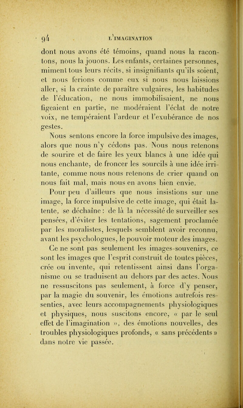 dont nous avons été témoins, quand nous la racon- tons, nous la jouons. Les enfants, certaines personnes, miment tous leurs récits, si insignifiants qu'ils soient, et nous ferions comme eux si nous nous laissions aller, si la crainte de paraître vulgaires, les habitudes de l'éducation, ne nous immobilisaient, ne nous figeaient en partie, ne modéraient Téclat de notre A^oix, ne tempéraient Fardeur et l'exubérance de nos gestes. Nous sentons encore la force impulsive des images, alors que nous n'y cédons pas. Nous nous retenons de sourire et de faire les yeux blancs à une idée qui nous enchante, de froncer les sourcils à une idée irri- tante, comme nous nous retenons de crier quand on nous fait mal, mais nous en avons bien envie. Pour peu d'ailleurs que nous insistions sur une image, la force impulsive de cette image, qui était la- tente, se déchaîne : de là la nécessité de surveiller ses pensées, d'éviter les tentations, sagement proclamée par les moralistes, lesquels semblent avoir reconnu, aA^ant les psychologues, le pouvoir moteur des images. Ce ne sont pas seulement les images-souvenirs, ce sont les images que l'esprit construit de toutes pièces, crée ou invente, qui retentissent ainsi dans l'orga- nisme ou se traduisent au dehors par des actes. Nous ne ressuscitons pas seulement, à force d'y penser, par la magie du souvenir, les émotions autrefois res- senties, avec leurs accompagnements physiologiques et physiques, nous suscitons encore, « par le seul effet de l'imagination », des émotions nouvelles, des troubles physiologiques profonds, « sans précédents» dans notre vie passée.