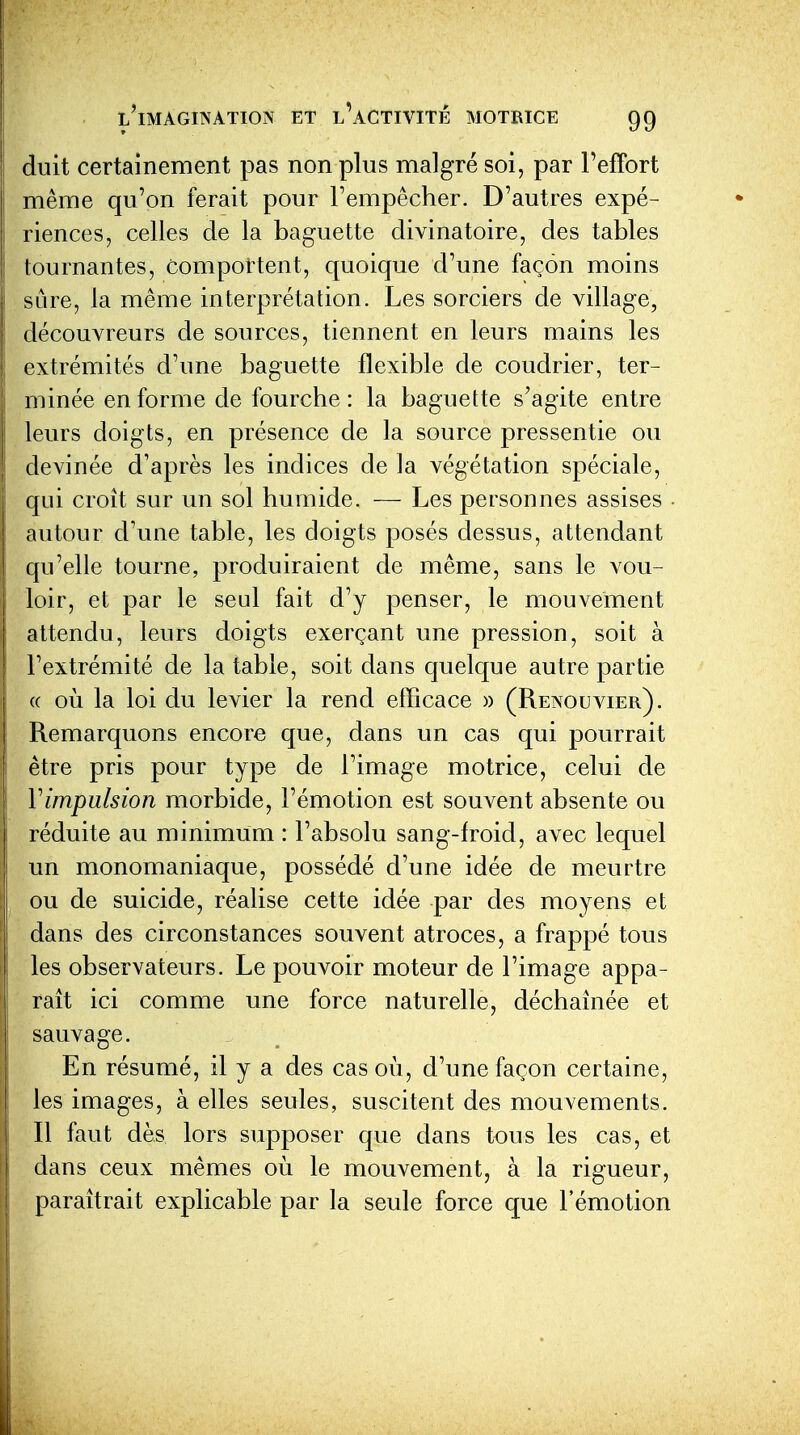 duit certainement pas non plus malgré soi, par l'effort même qu'on ferait pour l'empêcher. D'autres expé- riences, celles de la baguette divinatoire, des tables tournantes, Comportent, quoique d'une façon moins sûre, la même interprétation. Les sorciers de village, découvreurs de sources, tiennent en leurs mains les extrémités d'une baguette flexible de coudrier, ter- minée enferme de fourche: la baguette s'agite entre leurs doigts, en présence de la source pressentie ou devinée d'après les indices de la végétation spéciale, qui croît sur un sol humide. — Les personnes assises ■ autour d'une table, les doigts posés dessus, attendant qu'elle tourne, produiraient de même, sans le vou- loir, et par le seul fait d'y penser, le mouvement attendu, leurs doigts exerçant une pression, soit à l'extrémité de la table, soit dans quelque autre partie (( où la loi du levier la rend efficace » (Renouvier). Remarquons encore que, dans un cas qui pourrait être pris pour type de l'image motrice, celui de Vimpulsion morbide, l'émotion est souvent absente ou réduite au minimum : l'absolu sang-froid, avec lequel un monomaniaque, possédé d'une idée de meurtre ou de suicide, réalise cette idée par des moyens et dans des circonstances souvent atroces, a frappé tous les observateurs. Le pouvoir moteur de l'image appa- raît ici comme une force naturelle, déchaînée et sauvage. En résumé, il y a des cas où, d'une façon certaine, les images, à elles seules, suscitent des mouvements. Il faut dès lors supposer que dans tous les cas, et dans ceux mêmes où le mouvement, à la rigueur, paraîtrait explicable par la seule force que l'émotion