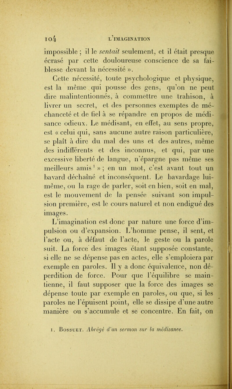 impossible ; il le sentait seulement, et il était presque écrasé par cette douloureuse conscience de sa fai- blesse devant la nécessité ». Cette nécessité, toute psychologique et physique, est la même qui pousse des gens, qu'on ne peut dire malintentionnés, à commettre une trahison, à livrer un secret, et des personnes exemptes de mé- chanceté et de fiel à se répandre en propos de médi- sance odieux. Le médisant, en effet, au sens propre, est « celui qui, sans aucune autre raison particulière, se plaît à dire du mal des uns et des autres, même des indifférents et des inconnus, et qui, par une excessive liberté de langue, n'épargne pas même ses meilleurs amis ^ » ; en un mot, c'est avant tout un bavard déchaîné et inconséquent. Le bavardage lui- même, ou la rage de parler, soit en bien, soit en mal, est le mouvement de la pensée suivant son impul- sion première, est le cours naturel et non endigué des images. L'imagination est donc par nature une force d'im- pulsion ou d'expansion. L'homme pense, il sent, et l'acte ou, à défaut de l'acte, le geste ou la parole suit. La force des images étant supposée constante, si elle ne se dépense pas en actes, elle s'emploiera par exemple en paroles. Il y a donc équivalence, non dé- perdition de force. Pour que l'équilibre se main- tienne, il faut supposer que la force des images se dépense toute par exemple en paroles, ou que, si les paroles ne Fépuisent point, elle se dissipe d'une autre manière ou s'accumule et se concentre. En fait, on