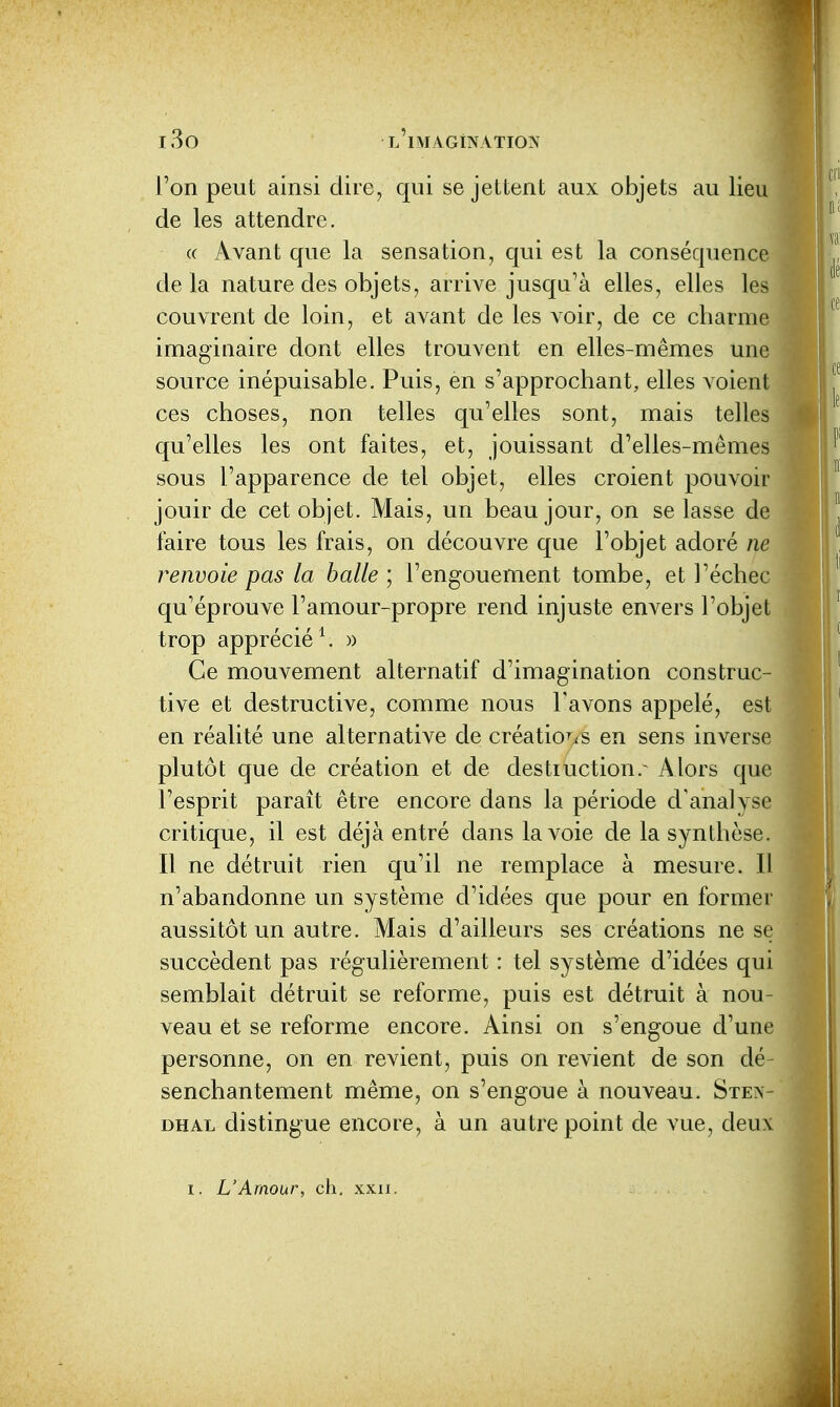 l'on peut ainsi dire, qui se jettent aux objets au lieu de les attendre. « Avant que la sensation, qui est la conséquen delà nature des objets, arrive jusqu'à elles, elles les couvrent de loin, et avant de les voir, de ce cliarm imaginaire dont elles trouvent en elles-mêmes une source inépuisable. Puis, en s'approchant, elles voient ces choses, non telles qu'elles sont, mais telles qu'elles les ont faites, et, jouissant d'elles-mêmes sous l'apparence de tel objet, elles croient pouvoir jouir de cet objet. Mais, un beau jour, on se lasse de faire tous les frais, on découvre que l'objet adoré ne renvoie pas la balle ; l'engouement tombe, et l'échec qu'éprouve l'amour-propre rend injuste envers l'objet trop apprécié \ » Ce mouvement alternatif d'imagination construc- tive et destructive, comme nous l'avons appelé, est en réalité une alternative de créatio^iS en sens inverse plutôt que de création et de destruction.^ Alors que l'esprit paraît être encore dans la période d'analyse critique, il est déjà entré dans la voie de la synthèse. Il ne détruit rien qu'il ne remplace à mesure. Il n'abandonne un système d'idées que pour en former aussitôt un autre. Mais d'ailleurs ses créations ne se succèdent pas régulièrement : tel système d'idées qui semblait détruit se reforme, puis est détruit à nou- veau et se reforme encore. Ainsi on s'engoue d'une personne, on en revient, puis on revient de son dé- senchantement même, on s'engoue à nouveau. Sten- dhal distingue encore, à un autre point de vue, deux I. L'Amour, ch. xxii.