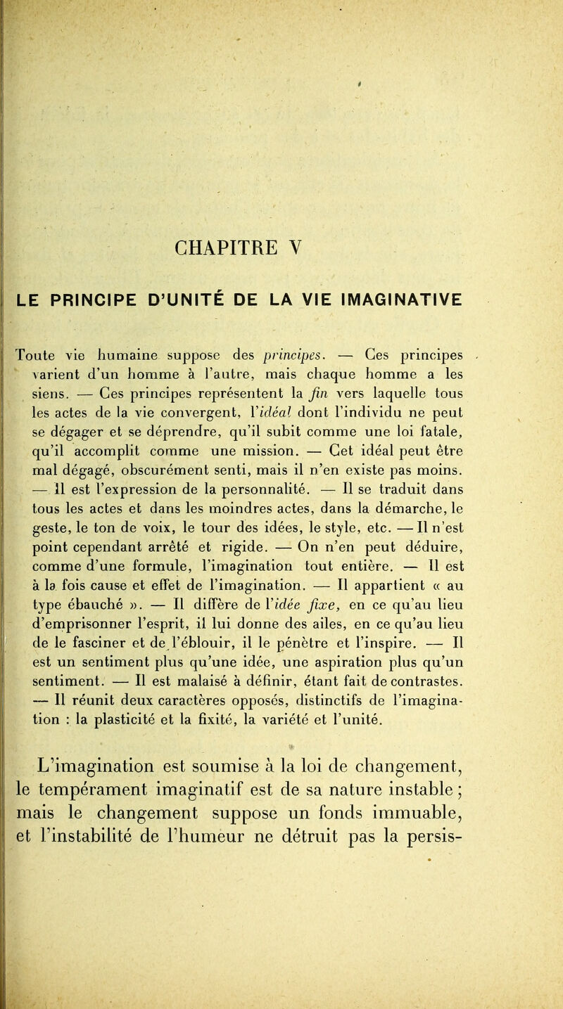 CHAPITRE V LE PRINCIPE D'UNITÉ DE LA VIE IMAGINATIVE Toute vie humaine suppose des principes. — Ces principes \arient d'un homme à l'autre, mais chaque homme a les siens. — Ces principes représentent la fin vers laquelle tous les actes de la vie convergent, Vidéal dont l'individu ne peut se dégager et se déprendre, qu'il subit comme une loi fatale, qu'il accomplit comme une mission. — Cet idéal peut être mal dégagé, obscurément senti, mais il n'en existe pas moins. — 11 est l'expression de la personnalité. — Il se traduit dans tous les actes et dans les moindres actes, dans la démarche, le geste, le ton de voix, le tour des idées, le style, etc. —Il n'est point cependant arrêté et rigide. — On n'en peut déduire, comme d'une formule, l'imagination tout entière, — Il est à la fois cause et effet de l'imagination. — Il appartient « au type ébauché ». — Il diffère de Vidée fixe, en ce qu'au lieu d'emprisonner l'esprit, il lui donne des ailes, en ce qu'au lieu de le fasciner et de l'éblouir, il le pénètre et l'inspire. — Il est un sentiment plus qu'une idée, une aspiration plus qu'un sentiment. — Il est malaisé à définir, étant fait de contrastes. — Il réunit deux caractères opposés, distinctifs de l'imagina- tion : la plasticité et la fixité, la variété et l'unité. L'imagination est soumise à la loi cle changement, le tempérament imaginatif est de sa nature instable ; mais le changement suppose un fonds immuable, et Tinstabihté de Fhumeur ne détruit pas la persis-