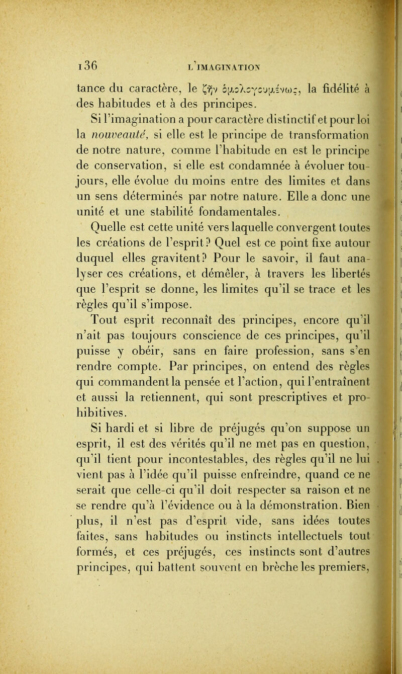 tance du caractère, le Ç-^v bixoloycj'^.viu);, la fidélité à des habitudes et à des principes. Si l'imagination a pour caractère distinctif et pour loi la nouveauté, si elle est le principe de transformation de notre nature, comme l'habitude en est le principe de conservation, si elle est condamnée à évoluer tou- jours, elle évolue du moins entre des limites et dans un sens déterminés par notre nature. Elle a donc une unité et une stabilité fondamentales. Quelle est cette unité vers laquelle convergent toutes les créations de l'esprit? Quel est ce point fixe autour duquel elles gravitent? Pour le savoir, il faut ana- lyser ces créations, et démêler, à travers les libertés que l'esprit se donne, les limites qu'il se trace et les règles qu'il s'impose. Tout esprit reconnaît des principes, encore qu'il n'ait pas toujours conscience de ces principes, qu'il puisse y obéir, sans en faire profession, sans s'en rendre compte. Par principes, on entend des règles qui commandent la pensée et l'action, qui l'entraînent et aussi la retiennent, qui sont prescriptives et pro- hibitives. Si hardi et si libre de préjugés qu'on suppose un esprit, il est des vérités qu'il ne met pas en question, qu'il tient pour incontestables, des règles qu'il ne lui vient pas à l'idée qu'il puisse enfreindre, quand ce ne serait que celle-ci qu'il doit respecter sa raison et ne se rendre qu'à l'évidence ou à la démonstration. Bien plus, il n'est pas d'esprit vide, sans idées toutes faites, sans habitudes ou instincts intellectuels tout formés, et ces préjugés, ces instincts sont d'autres principes, qui battent souvent en brèche les premiers,