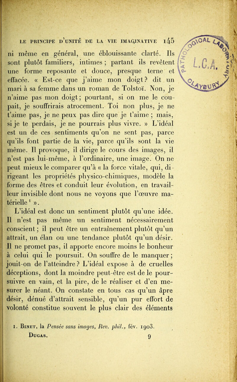 ni même en général, une éblouissante clarté. Ils sont plutôt familiers, intimes ; partant ils revêtent une forme reposante et douce, presque terne et effacée, a Est-ce que j'aime mon doigt? dit un mari à sa femme dans un roman de Tolstoï. Non, je n'aime pas mon doigt ; pourtant, si on me le cou- pait, je souffrirais atrocement. Toi non plus, je ne t'aime pas, je ne peux pas dire que je t'aime ; mais, si je te perdais, je ne pourrais plus vivre. » L'idéal est un de ces sentiments qu'on ne sent pas, parce qu'ils font partie de la vie, parce qu'ils sont la vie même. Il provoque, il dirige le cours des images, il n'est pas lui-même, à l'ordinaire, une image. On ne peut mieux le comparer qu'à « la force vitale, qui, di- rigeant les propriétés physico-chimiques, modèle la forme des êtres et conduit leur évolution, en travail- leur invisible dont nous ne voyons que l'œuvre ma- térielle^ ». L'idéal est donc un sentiment plutôt qu'une idée. Il n'est pas même un sentiment nécessairement conscient ; il peut être un entraînement plutôt qu'un attrait, un élan ou une tendance plutôt qu'un désir. Il ne promet pas, il apporte encore moins le bonheur à celui qui le poursuit. On souffre de le manquer; jouit-on de l'atteindre ? L'idéal expose à de cruelles déceptions, dont la moindre peut-être est de le pour- suivre en vain, et la pire, de le réaliser et d'en me- surer le néant. On constate en tous cas qu'un âpre désir, dénué d'attrait sensible, qu'un pur effort de volonté constitue souvent le plus clair des éléments I. BiNET, la Pensée sans images, Rev. phil.^ fév. igoS. DUGAS. 9