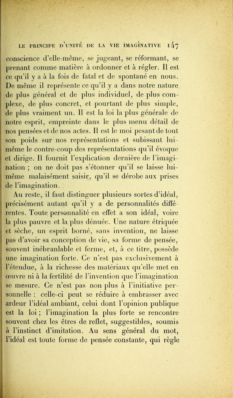 conscience d'elle-même, se jugeant, se réformant, se prenant comme matière à ordonner et à régler. Il est ce qu'il y a à la fois de fatal et de spontané en nous. De même il représente ce qu'il y a dans notre nature de plus général et de plus individuel, de plus com- plexe, de plus concret, et pourtant de plus simple, de plus vraiment un. Il est la loi la plus générale de notre esprit, empreinte dans le plus menu détail de nos pensées et de nos actes. Il est le moi pesant de tout son poids sur nos représentations et subissant lui- même le contre-coup des représentations qu'il évoque et dirige. Il fournit l'explication dernière de l'imagi- nation ; on ne doit pas s'étonner qu'il se laisse lui- même malaisément saisir, qu'il se dérobe aux prises de l'imagination. Au reste, il faut distinguer plusieurs sortes d'idéal, précisément autant qu'il y a de personnalités diffé- rentes. Toute personnalité en effet a son idéal, voire la plus pauvre et la plus dénuée. Une nature étriquée et sèche, un esprit borné, sans invention, ne laisse pas d'avoir sa conception de vie, sa forme de pensée, souvent inébranlable et ferme, et, à ce titre, possède une imagination forte. Ce n'est pas exclusivement à Fétendue, à la richesse des matériaux qu'elle met en œuvre ni à la fertilité de l'invention que l'imagination se mesure. Ce n'est pas non plus à l'initiative per- sonnelle : celle-ci peut se réduire à embrasser avec ardeur l'idéal ambiant, celui dont l'opinion publique est la loi ; l'imagination la plus forte se rencontre souvent chez les êtres de reflet, suggestibles, soumis à l'instinct d'imitation. Au sens général du mot, l'idéal est toute forme de pensée constante, qui règle