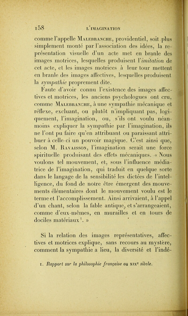 comme l'appelle Malebranche, providentiel, soit plus simplement monté par l'association des idées, la re- présentation Yisuelle d'un acte met en branle des images motrices, lesquelles produisent Vimitation de cet acte, et les images motrices à leur tour mettent en branle des images affectives, lesquelles produisent la sympathie proprement dite. Faute d'avoir connu l'existence des images affec- tives et motrices, les anciens psychologues ont cru, comme Malebranche, aune sympathie mécanique et réflexe, excluant, ou plutôt n'impliquant pas, logi- quement, l'imagination, ou, s'ils ont voulu néan- moins expliquer la sympathie par l'imagination, ils ne l'ont pu faire qu'en attribuant ou paraissant attri- buer à celle-ci un pouvoir magique. C'est ainsi que, selon M. Ravaisson, l'imagination serait une force spirituelle produisant des effets mécaniques. « Nous voulons tel mouvement, et, sous l'influence média- trice de l'imagination, qui traduit en quelque sorte dans le langage de la sensibilité les dictées de l'intel- ligence, du fond de notre être émergent des mouve- ments élémentaires dont le mouvement voulu est le terme et l'accomplissement. Ainsi arrivaient, à l'appel d'un chant, selon la fable antique^ et s'arrangeaient, comme d'eux-mêmes, en murailles et en tours de dociles matériaux \ » Si la relation des images représentatives, affec- tives et motrices explique, sans recours au mystère, comment la sympathie a lieu, la diversité et l'indé- I. Rapport sur la philosophie française au xix^ siècle.