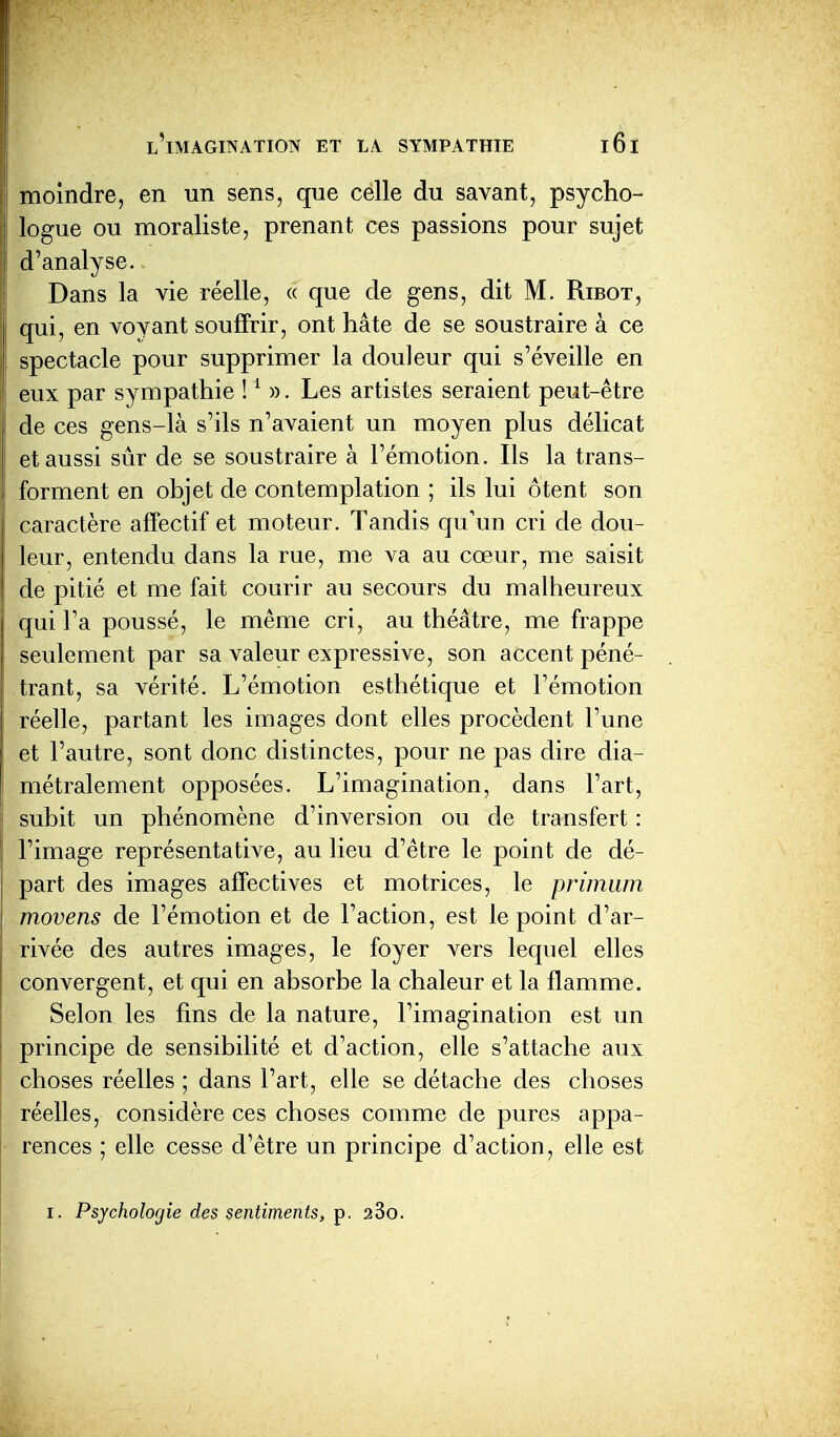 moindre, en un sens, que celle du savant, psycho- logue ou moraliste, prenant ces passions pour sujet d'analyse. Dans la vie réelle, « que de gens, dit M. Ribot, qui, en voyant souffrir, ont hâte de se soustraire à ce spectacle pour supprimer la douleur qui s'éveille en eux par sympathie ! S). Les artistes seraient peut-être de ces gens-là s'ils n'avaient un moyen plus délicat et aussi sûr de se soustraire à l'émotion. Ils la trans- forment en objet de contemplation ; ils lui ôtent son caractère affectif et moteur. Tandis qu'un cri de dou- leur, entendu dans la rue, me va au cœur, me saisit de pitié et me fait courir au secours du malheureux qui l'a poussé, le même cri, au théâtre, me frappe seulement par sa valeur expressive, son accent péné- trant, sa vérité. L'émotion esthétique et l'émotion réelle, partant les images dont elles procèdent l'une et l'autre, sont donc distinctes, pour ne pas dire dia- métralement opposées. L'imagination, dans l'art, subit un phénomène d'inversion ou de transfert : l'image représentative, au lieu d'être le point de dé- part des images affectives et motrices, le primwn movens de l'émotion et de l'action, est le point d'ar- rivée des autres images, le foyer vers lequel elles convergent, et qui en absorbe la chaleur et la flamme. Selon les fins de la nature, l'imagination est un principe de sensibilité et d'action, elle s'attache aux choses réelles ; dans l'art, elle se détache des choses réelles, considère ces choses comme de pures appa- rences ; elle cesse d'être un principe d'action, elle est I. Psychologie des sentiments, p. 280.