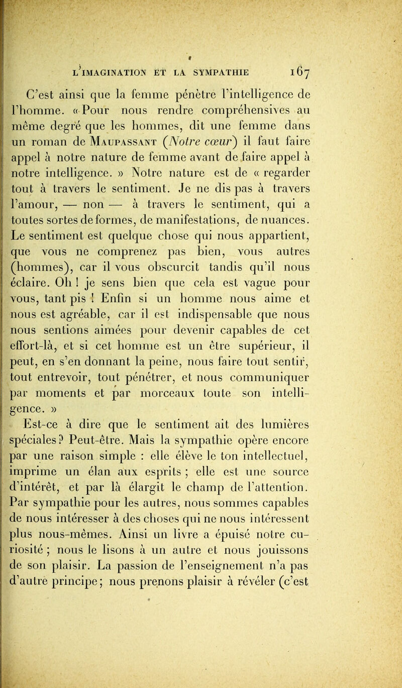 C'est ainsi que la femme pénètre Fintelligence de l'homme. « Pour nous rendre compréhensives au même degré que les hommes, dit une femme dans un roman de Maupassant ÇNotre cœur^ il faut faire appel à notre nature de femme avant de faire appel à notre intelligence. » Notre nature est de « regarder tout à travers le sentiment. Je ne dis pas à travers l'amour, — non — à travers le sentiment, qui a toutes sortes déformes, de manifestations, de nuances. Le sentiment est quelque chose qui nous appartient, que vous ne comprenez pas bien, vous autres (hommes), car il vous obscurcit tandis qu'il nous éclaire. Oh 1 je sens bien que cela est vague pour vous, tant pis I Enfin si un homme nous aime et nous est agréable, car il est indispensable que nous nous sentions aimées pour devenir capables de cet effort-là, et si cet homme est un être supérieur, il peut, en s'en donnant la peine, nous faire tout sentir, tout entrevoir, tout pénétrer, et nous communiquer par moments et par morceaux toute son intelli- gence. » Est-ce à dire que le sentiment ait des lumières spéciales? Peut-être. Mais la sympathie opère encore par une raison simple : elle élève le ton intellectuel, imprime un élan aux esprits ; elle est une source d'intérêt, et par là élargit le champ de l'attention. Par sympathie pour les autres, nous sommes capables de nous intéresser à des choses qui ne nous intéressent plus nous-mêmes. Ainsi un livre a épuisé notre cu- riosité ; nous le lisons à un autre et nous jouissons de son plaisir. La passion de l'enseignement n'a pas d'autre principe ; nous prenons plaisir à révéler (c'est