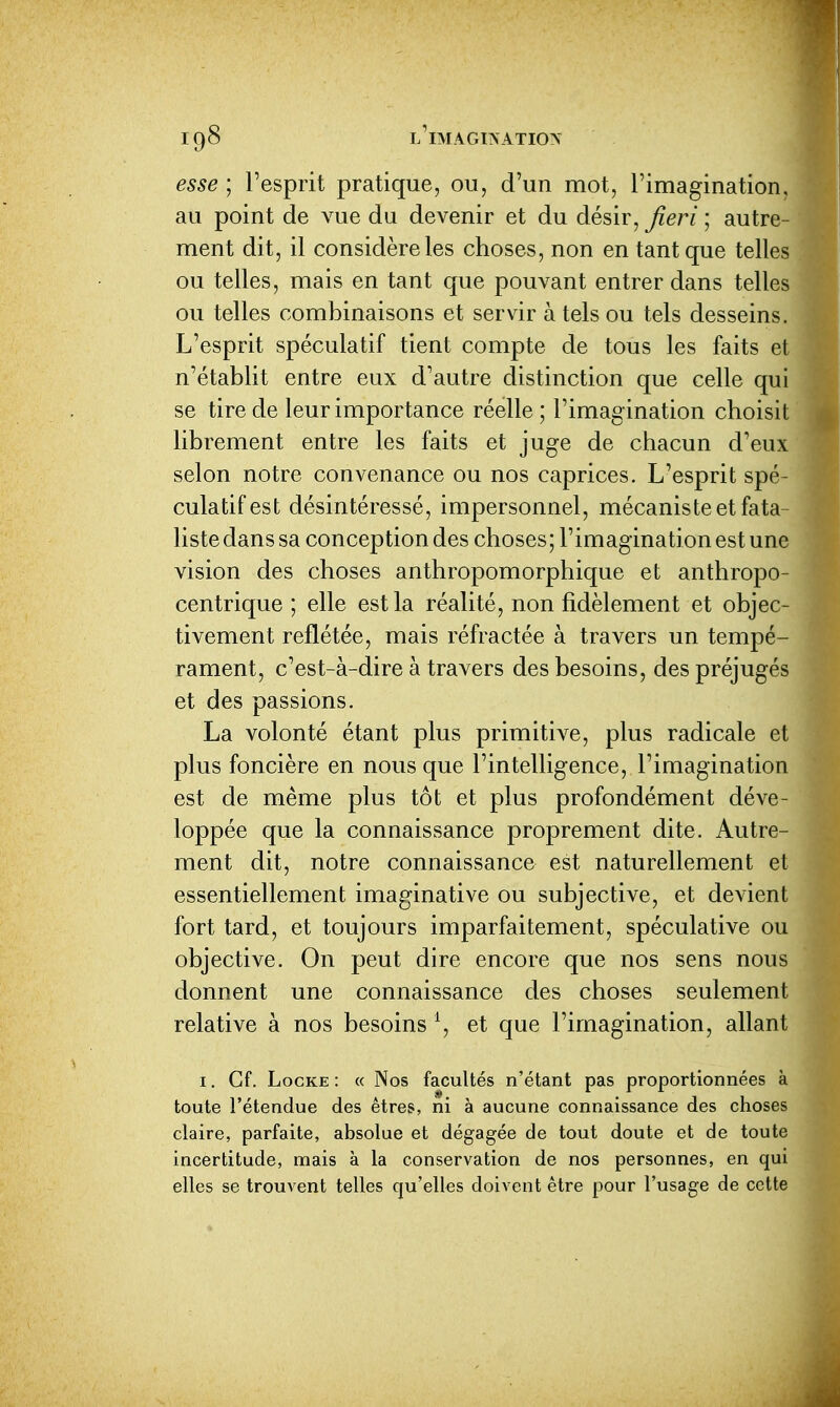 esse ; l'esprit pratique, ou, d'un mot, l'imagination, au point de vue du devenir et du désir, ^m; autre- ment dit, il considère les choses, non en tant que telles ou telles, mais en tant que pouvant entrer dans telles ou telles combinaisons et servir à tels ou tels desseins. L'esprit spéculatif tient compte de tous les faits et n'établit entre eux d'autre distinction que celle qui se tire de leur importance réelle ; l'imag ination choisit librement entre les faits et juge de chacun d'eux selon notre convenance ou nos caprices. L'esprit spé- culatif est désintéressé, impersonnel, mécaniste et fata- liste dans sa conception des choses ; l'imaginati on est une vision des choses anthropomorphique et anthropo- centrique ; elle est la réalité, non fidèlement et objec- tivement reflétée, mais réfractée à travers un tempé- rament, c'est-à-dire à travers des besoins, des préjugés et des passions. La volonté étant plus primitive, plus radicale et plus foncière en nous que l'intelligence, l'imagination est de même plus tôt et plus profondément déve- loppée que la connaissance proprement dite. Autre- ment dit, notre connaissance est naturellement et essentiellement imaginative ou subjective, et devient fort tard, et toujours imparfaitement, spéculative ou objective. On peut dire encore que nos sens nous donnent une connaissance des choses seulement relative à nos besoins \ et que l'imagination, allant I. Cf. Locke : « Nos facultés n'étant pas proportionnées à toute l'étendue des êtres, ni à aucune connaissance des choses claire, parfaite, absolue et dégagée de tout doute et de toute incertitude, mais à la conservation de nos personnes, en qui elles se trouvent telles qu'elles doivent être pour l'usage de cette