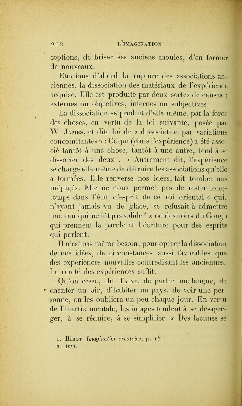 ceptions, de briser ses anciens moules, d'en former de nouveaux. Étudions d'abord la rupture des associations an- ciennes, la dissociation des matériaux de l'expérience acquise. Elle est produite par deux sortes de causes : externes ou objectives, internes ou subjectives. La dissociation se produit d'elle-même, par la force des choses, en A^ertu de la loi suivante, posée par W. James, et dite loi de « dissociation par variations concomitantes » : Ce qui (dans l'expérience) a été asso- cié tantôt à une chose, tantôt à une autre, tend à se dissocier des deux \ » Autrement dit, l'expérience se charge elle-même de détruire les associations qu'elle a formées. Elle renverse nos idées, fait tomber nos préjugés. Elle ne nous permet pas de rester long- temps dans l'état d'esprit de ce roi oriental « qui, n'ayant jamais vu de glace, se refusait à admettre une eau qui ne fût pas solide  )) ou des noirs du Congo qui prennent la parole et l'écriture pour des esprits qui parlent. Il n'est pas même besoin, pour opérer la dissociation de nos idées, de circonstances aussi favorables que des expériences nouvelles contredisant les anciennes. La rareté des expériences suffit. Qu'on cesse, dit Taine, de parler une langue, de • chanter un air, d'habiter un pays, de voir une per- sonne, on les oubliera un peu chaque jour. En A^ertu de l'inertie mentale, les images tendent à se désagré- ger, à se réduire, à se simplifier, « Des lacunes se 1. RiBOT. Imagination créatrice, p. i8. 2. Ibid.