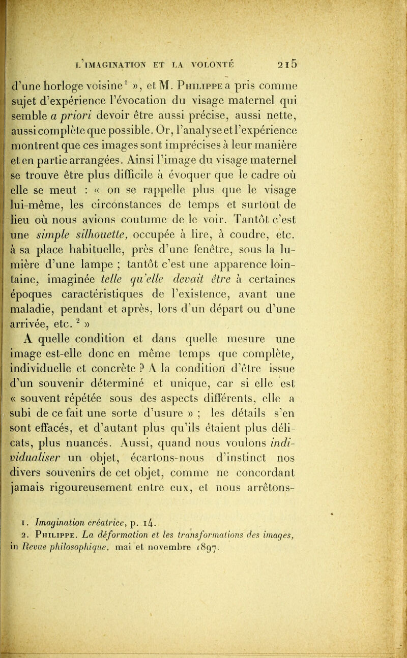 d'une horloge voisine ^ », et M. Philippe a pris comme sujet d'expérience révocation du visage maternel qui semble a priori devoir être aussi précise, aussi nette, aussicomplète que possible. Or, l'analyse et l'expérience montrent que ces images sont imprécises à leur manière et en partie arrangées. Ainsi l'image du visage maternel se trouve être plus difficile à évoquer que le cadre où elle se meut : «- on se rappelle plus que le Adsage I lui-même, les circonstances de temps et surtout de I lieu où nous avions coutume de le voir. Tantôt c'est ; une simple silhouette, occupée à tire, à coudre, etc. à sa place habituelle, près d'une fenêtre, sous la lu- mière d'une lampe ; tantôt c'est une apparence loin- laine, imaginée telle qu'elle devait être ix certaines époques caractéristiques de l'existence, avant une maladie, pendant et après, lors d'un départ ou d'une I arrivée, etc. ^ » A quelle condition et dans quelle mesure une image est-elle donc en même temps que complète^ individuelle et concrète ? A la condition d'être issue d'un souvenir déterminé et unique, car si elle est (( souvent répétée sous des aspects différents, elle a , subi de ce fait une sorte d'usure )) ; les détails s'en sont effacés, et d'autant plus qu'ils étaient plus déli- cats, plus nuancés. Aussi, quand nous voulons indi- vidualiser un objet, écartons-nous d'instinct nos divers souvenirs de cet objet, comme ne concordant jamais rigoureusement entre eux, et nous arrêtons- 1. Imagination créatrice, ip. i4. 2. Philippe. La déformation et les transformations des images, in Revue philosophique, mai et novembre ^897.