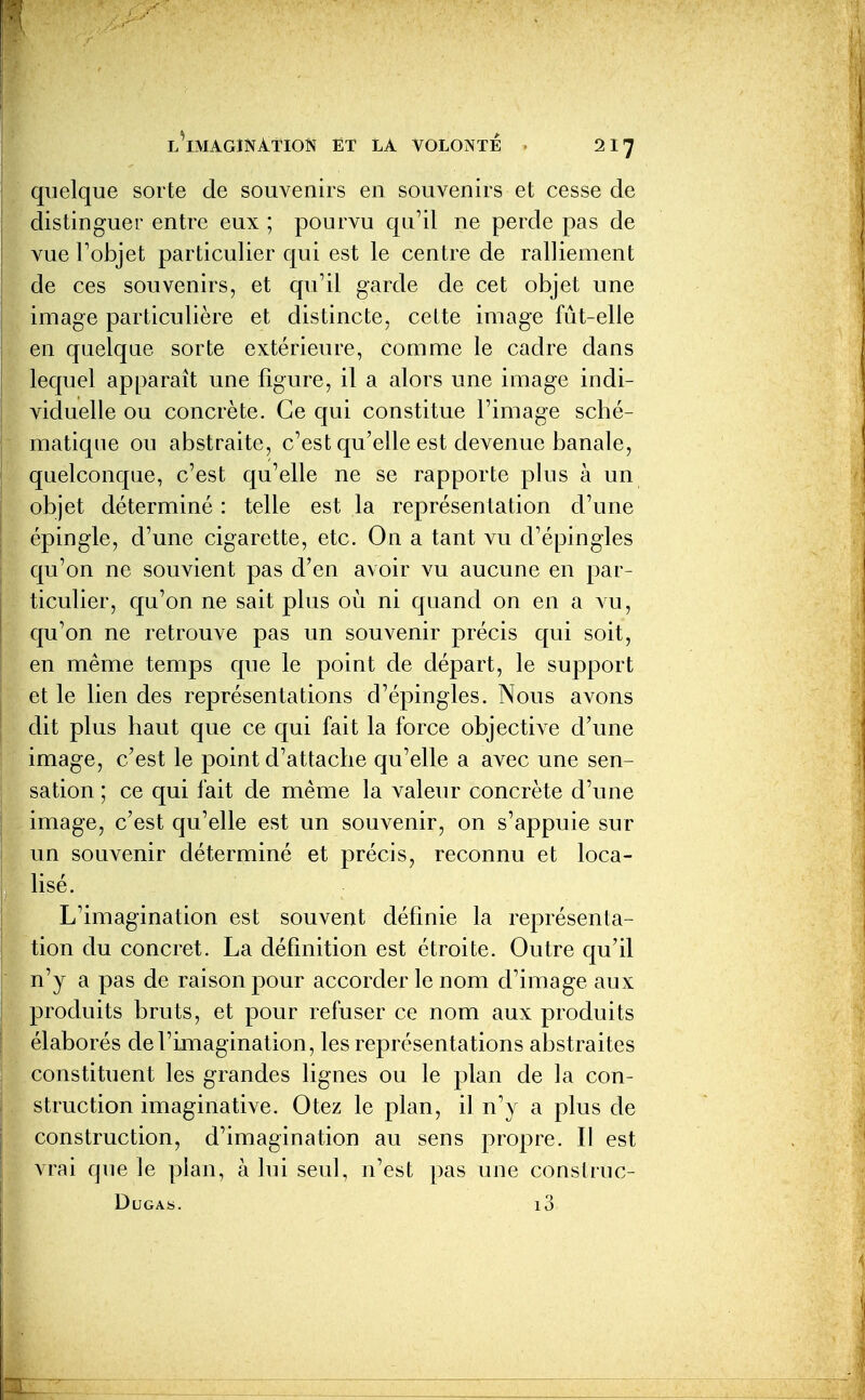 quelque sorte de souvenirs en souvenirs et cesse de distinguer entre eux ; pourvu qu'il ne perde pas de vue Tobjet particulier qui est le centre de ralliement de ces souvenirs, et qu'il garde de cet objet une image particulière et distincte, cette image fût-elle en quelque sorte extérieure, comme le cadre dans lequel apparaît une figure, il a alors une image indi- viduelle ou concrète. Ce qui constitue l'image sché- matique ou abstraite, c'est qu'elle est devenue banale, quelconque, c'est qu'elle ne se rapporte plus à un objet déterminé : telle est la représentation d'une épingle, d'une cigarette, etc. On a tant vu d'épingles qu'on ne souvient pas d'en avoir vu aucune en par- ticulier, qu'on ne sait plus où ni quand on en a vu, qu'on ne retrouve pas un souvenir précis qui soit, en même temps que le point de départ, le support et le lien des représentations d'épingles. Nous avons dit plus haut que ce qui fait la force objective d'une image, c'est le point d'attache qu'elle a avec une sen- sation ; ce qui fait de même la valeur concrète d'une image, c'est qu'elle est un souvenir, on s'appuie sur un souvenir déterminé et précis, reconnu et loca- lisé. L'imagination est souvent définie la représenta- tion du concret. La définition est étroite. Outre qu'il n'y a pas de raison pour accorder le nom d'image aux produits bruts, et pour refuser ce nom aux produits élaborés de l'imagination, les représentations abstraites constituent les grandes lignes ou le plan de la con- struction imaginative. Otez le plan, il n'y a plus de construction, d'imagination au sens propre. Il est vrai que le plan, à lui seul, n'est pas une construc- DuGAS. l3