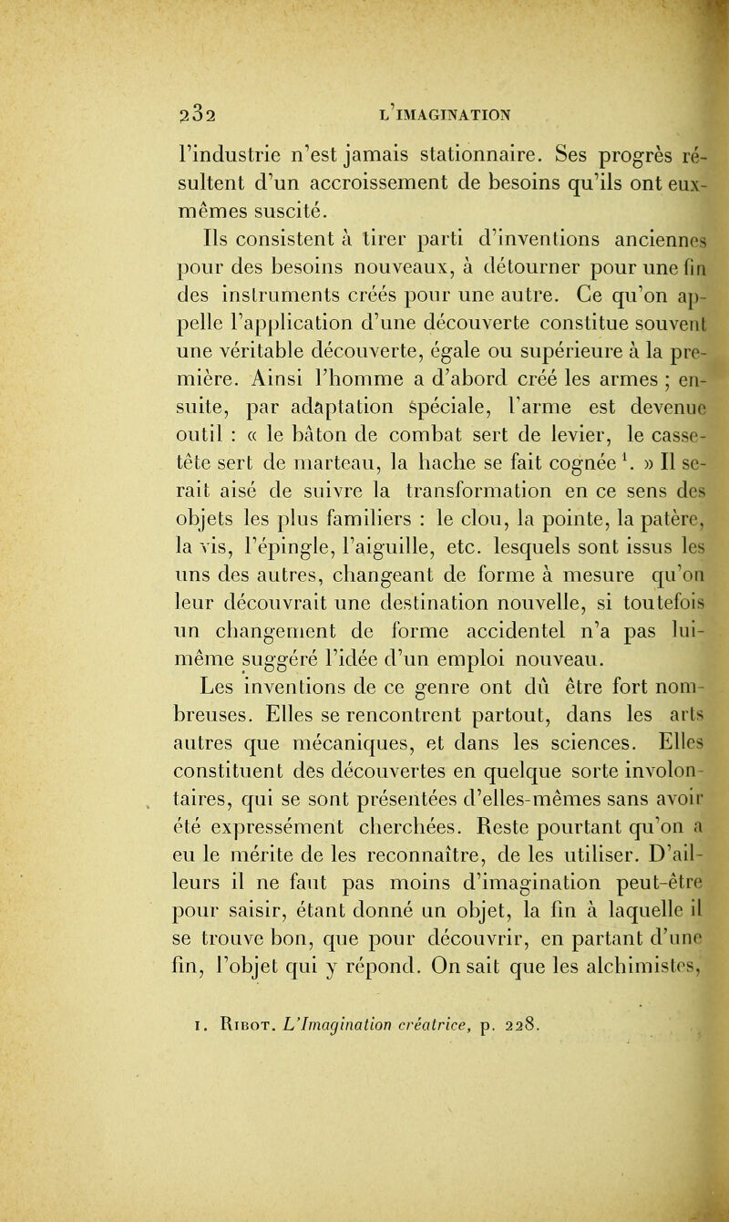 l'industrie n'est jamais stationnaire. Ses progrès ré- sultent d'un accroissement de besoins qu'ils ont eux- mêmes suscité. Ils consistent à tirer parti d'inventions anciennes pour des besoins nouveaux, à détourner pour une fia des inslruments créés pour une autre. Ce qu'on ap- pelle l'application d'une découverte constitue souvent une véritable découverte, égale ou supérieure à la pre- mière. Ainsi l'homme a d'abord créé les armes ; en- suite, par adaptation Spéciale, l'arme est devenue outil : « le bâton de combat sert de levier, le casse- tête sert de marteau, la hache se fait cogaée \ » Il se- rait aisé de suivre la transformation en ce sens des objets les plus familiers : le clou, la pointe, la patère, la vis, l'épingle, l'aiguille, etc. lesquels sont issus les uns des autres, changeant de forme à mesure qu'on leur découvrait une destination nouvelle, si toutefois un changement de forme accidentel n'a pas lui- même suggéré l'idée d'un emploi nouveau. Les inventions de ce genre ont dû être fort nom- breuses. Elles se rencontrent partout, dans les arts autres que mécaniques, et dans les sciences. Elles constituent des découvertes en quelque sorte involon- taires, qui se sont présentées d'elles-mêmes sans avoii' été expressément cherchées. Reste pourtant qu'on a eu le mérite de les reconnaître, de les utiliser. D'ail- leurs il ne faut pas moins d'imagination peut-être pour saisir, étant donné an objet, la fin à laquelle il se trouve bon, que pour découvrir, en partant d'une fin, l'objet qui y répond. On sait que les alchimistes,