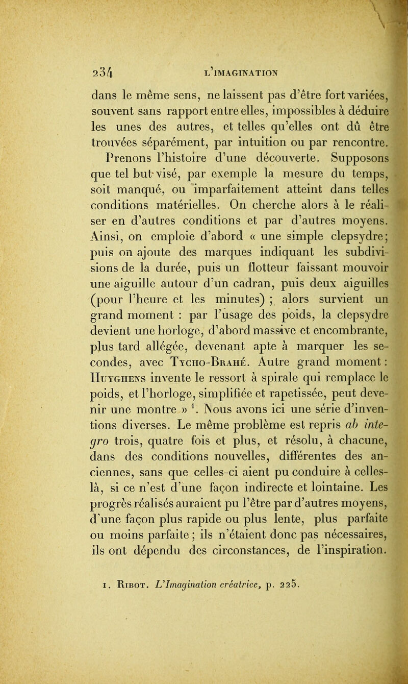 dans le même sens, ne laissent pas d'être fort variées, souvent sans rapport entre elles, impossibles à déduire les unes des autres, et telles qu'elles ont dû êtr trouvées séparément, par intuition ou par rencontre. Prenons l'histoire d'une découverte. Supposons que tel but-visé, par exemple la mesure du temps, soit manqué, ou imparfaitement atteint dans telles conditions matérielles. On cherche alors à le réali- ser en d'autres conditions et par d'autres moyens. Ainsi, on emploie d'abord « une simple clepsydre; puis on ajoute des marques indiquant les subdivi- sions de la durée, puis un flotteur faissant mouvoir une aiguille autour d'un cadran, puis deux aiguilles (pour l'heure et les minutes) ; alors survient un grand moment : par l'usage des poids, la clepsydre devient une horloge, d'abord massive et encombrante, plus tard allégée, devenant apte à marquer les se- condes, avec Tyciio-Brahé. Autre grand moment : HuYGHENS invente le ressort à spirale qui remplace le poids, et l'horloge, simplifiée et rapetissée, peut deve- nir une montre » \ Nous avons ici une série d'inven- tions diverses. Le même problème est repris ab inte- gro trois, quatre fois et plus, et résolu, à chacune, dans des conditions nouvelles, différentes des an- ciennes, sans que celles-ci aient pu conduire à celles- là, si ce n'est d'une façon indirecte et lointaine. Les progrès réalisés auraient pu l'être par d'autres moyens, d'une façon plus rapide ou plus lente, plus parfaite ou moins parfaite ; ils n'étaient donc pas nécessaires, ils ont dépendu des circonstances, de l'inspiration.