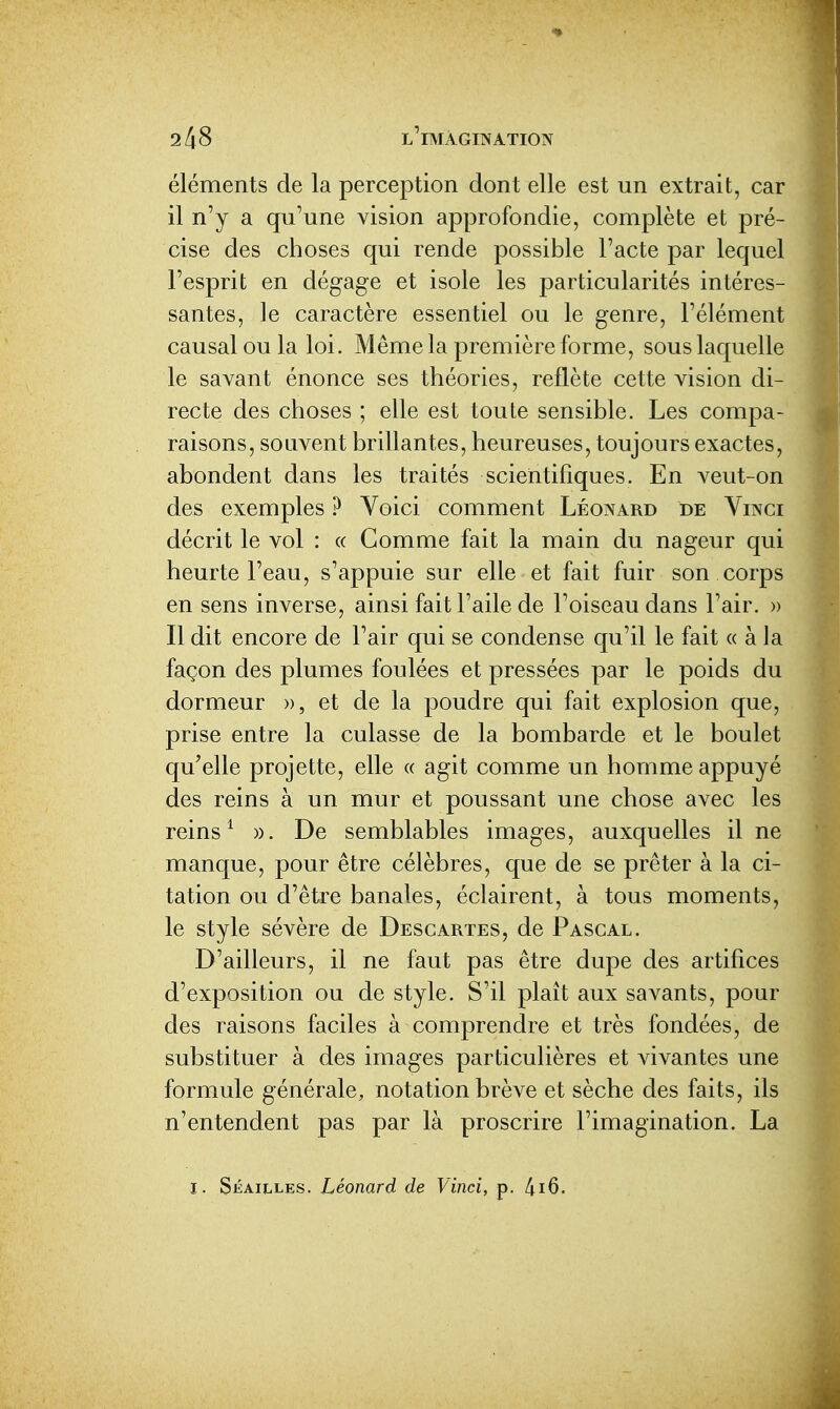 éléments de la perception dont elle est un extrait, car il n'y a qu'une vision approfondie, complète et pré- cise des choses qui rende possible l'acte par lequel l'esprit en dégage et isole les particularités intéres- santes, le caractère essentiel ou le genre, l'élément causal ou la loi. Même la première forme, sous laquelle le savant énonce ses théories, reflète cette vision di- recte des choses ; elle est toute sensible. Les compa- raisons, souvent brillantes, heureuses, toujours exactes, abondent dans les traités scientifiques. En veut-on des exemples ? Voici comment Léonard de Vinci décrit le vol : « Comme fait la main du nageur qui heurte l'eau, s'appuie sur elle et fait fuir son corps en sens inverse, ainsi fait l'aile de l'oiseau dans l'air. » Il dit encore de l'air qui se condense qu'il le fait « à la façon des plumes foulées et pressées par le poids du dormeur », et de la poudre qui fait explosion que, prise entre la culasse de la bombarde et le boulet qu'elle projette, elle « agit comme un homme appuyé des reins à un mur et poussant une chose avec les reins ^ ». De semblables images, auxquelles il ne manque, pour être célèbres, que de se prêter à la ci- tation ou d'être banales, éclairent, à tous moments, le style sévère de Descartes, de Pascal. D'ailleurs, il ne faut pas être dupe des artifices d'exposition ou de style. S'il plaît aux savants, pour des raisons faciles à comprendre et très fondées, de substituer à des images particulières et vivantes une formule générale, notation brève et sèche des faits, ils n'entendent pas par là proscrire l'imagination. La I. SiÎAiLLES. Léonard de Vinci, p. 4i6.