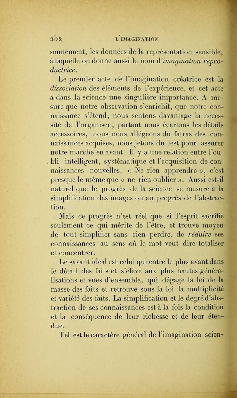 sonnement, les données de la représentation sensible, à laquelle on donne aussi le nom d''imagination repro- ductrice. Le premier acte de l'imagination créatrice est la dissociation des éléments de l'expérience, et cet acte a dans la science une singulière importance. A me- sure que notre observation s'enrichit, que notre con- naissance s'étend, nous sentons davantage la néces- sité de l'organiser ; partant nous écartons les détails accessoires, nous nous allégeons du fatras des con- naissances acquises, nous jetons du lest pour assurer notre marche en avant. Il y a une relation entre l'ou- bli intelligent, systématique et l'acquisition de con- naissances nouvelles. « Ne rien apprendre », c'est presque le même que « ne rien oublier ». Aussi est-il naturel que le progrès de la science se mesure à la simplification des images ou au progrès de l'abstrac- tion. Mais ce progrès n'est réel que si l'esprit sacrifie seulement ce qui mérite de l'être, et trouve moyen de tout simplifier sans rien perdre, de réduire ses connaissances au sens où le mot veut dire totaliser et concentrer. Le savant idéal est celui qui entre le plus avant dans le détail des faits et s'élève aux plus hautes généra- lisations et vues d'ensemble, qui dégage la loi de la masse des faits et retrouve sous la loi la multiplicité et variété des faits. La simplification et le degré d'abs- traction de ses connaissances est à la fois la condition et la conséquence de leur richesse et de leur éten- due. Tel est le caractère général de l'imagination scien- I