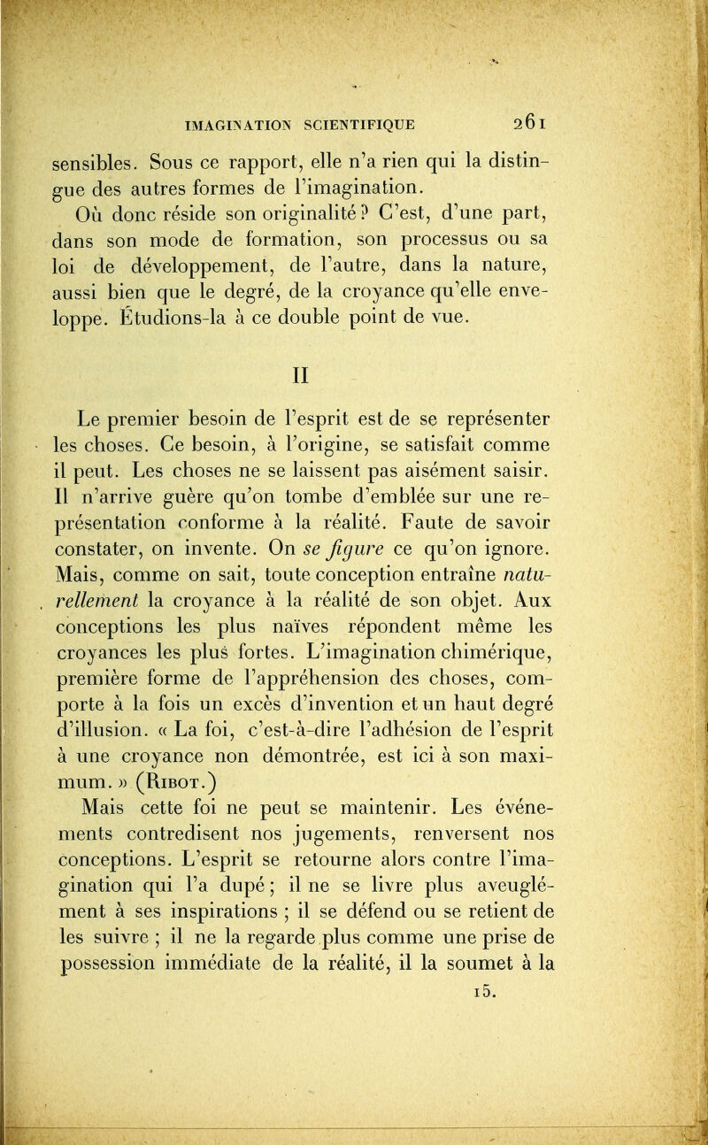 sensibles. Sous ce rapport, elle n'a rien qui la distin- gue des autres formes de l'imagination. Où donc réside son originalité ? C'est, d'une part, dans son mode de formation, son processus ou sa loi de développement, de l'autre, dans la nature, aussi bien que le degré, de la croyance qu'elle enve- loppe. Étudions-la à ce double point de vue. II Le premier besoin de l'esprit est de se représenter les choses. Ce besoin, à l'origine, se satisfait comme il peut. Les choses ne se laissent pas aisément saisir. Il n'arrive guère qu'on tombe d'emblée sur une re- présentation conforme à la réalité. Faute de savoir constater, on invente. On se figure ce qu'on ignore. Mais, comme on sait, toute conception entraîne natu- rellement la croyance à la réalité de son objet. Aux conceptions les plus naïves répondent même les croyances les plus fortes. L'imagination chimérique, première forme de l'appréhension des choses, com- porte à la fois un excès d'invention et un haut degré d'illusion. « La foi, c'est-à-dire l'adhésion de l'esprit à une croyance non démontrée, est ici à son maxi- mum. » (RiBOT.) Mais cette foi ne peut se maintenir. Les événe- ments contredisent nos jugements, renversent nos conceptions. L'esprit se retourne alors contre l'ima- gination qui l'a dupé ; il ne se livre plus aveuglé- ment à ses inspirations ; il se défend ou se retient de les suivre ; il ne la regarde plus comme une prise de possession immédiate de la réalité, il la soumet à la i5.