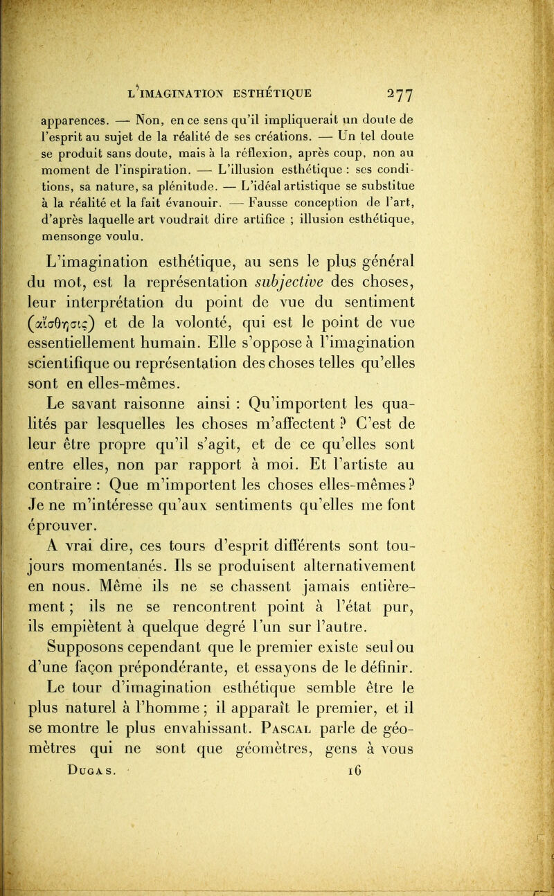 apparences. — Non, en ce sens qu'il impliquerait un doute de l'esprit au sujet de la réalité de ses créations. — Un tel doute se produit sans doute, mais à la réflexion, après coup, non au moment de l'inspiration. — L'illusion esthétique : ses condi- tions, sa nature, sa plénitude. — L'idéal artistique se substitue à la réalité et la fait évanouir. — Fausse conception de l'art, d'après laquelle art voudrait dire artifice ; illusion esthétique, mensonge voulu. L'imagination esthétique, au sens le plus général du mot, est la représentation subjective des choses, leur interprétation du point de vue du sentiment (aï(j9Y)atç) et de la volonté, qui est le point de vue essentiellement humain. Elle s'oppose à l'imagination scientifique ou représentation des choses telles qu'elles sont en elles-mêmes. Le savant raisonne ainsi : Qu'importent les qua- lités par lesquelles les choses m'affectent ? C'est de leur être propre qu'il s'agit, et de ce qu'elles sont entre elles, non par rapport à moi. Et l'artiste au contraire : Que m'importent les choses elles-mêmes ? Je ne m'intéresse qu'aux sentiments qu'elles me font éprouver. A vrai dire, ces tours d'esprit différents sont tou- jours momentanés. Ils se produisent alternativement en nous. Même ils ne se chassent jamais entière- ment ; ils ne se rencontrent point à l'état pur, ils empiètent à quelque degré l'un sur l'autre. Supposons cependant que le premier existe seul ou d'une façon prépondérante, et essayons de le définir. Le tour d'imagination esthétique semble être le plus naturel à l'homme ; il apparaît le premier, et il se montre le plus envahissant. Pascal parle de géo- mètres qui ne sont que géomètres, gens à vous DUGA-S. 16