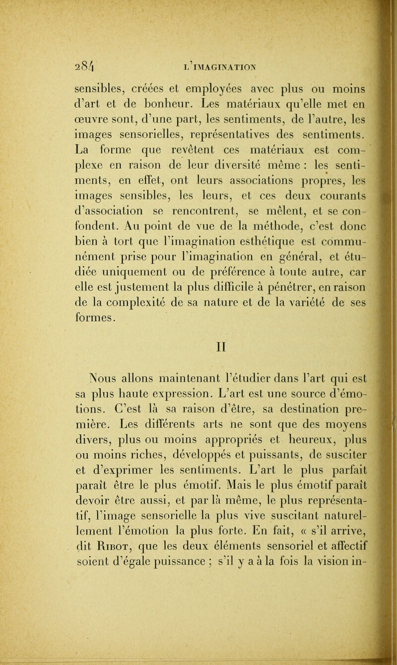 sensibles, créées et employées avec plus ou moins d'art et de bonheur. Les matériaux qu'elle met en œuvre sont, d'une part, les sentiments, de l'autre, les images sensorielles, représentatives des sentiments. La forme que revêtent ces matériaux est com- plexe en raison de leur diversité même : les senti- ments, en effet, ont leurs associations propres, les images sensibles, les leurs, et ces deux courants d'association se rencontrent, se mêlent, et se con- fondent. Au point de vue de la méthode, c'est donc bien à tort que l'imagination esthétique est commu- nément prise pour l'imagination en général, et étu- diée uniquement ou de préférence à toute autre, car elle est justement la plus difficile à pénétrer, en raison de la complexité de sa nature et de la A^ariété de ses formes. II Nous allons maintenant l'étudier dans l'art qui est sa plus haute expression. L'art est une source d'émo- tions. C'est là sa raison d'être, sa destination pre- mière. Les différents arts ne sont que des moyens divers, plus ou moins appropriés et heureux, plus ou moins riches, développés et puissants, de susciter et d'exprimer les sentiments. L'art le plus parfait parait être le plus émotif. Mais le plus émotif paraît devoir être aussi, et par là même, le plus représenta- tif, l'image sensorielle la plus vive suscitant naturel- lement l'émotion la plus forte. En fait, « s'il arrive, dit RiBOT, que les deux éléments sensoriel et affectif soient d'égale puissance ; s'il y a à la fois la vision in-