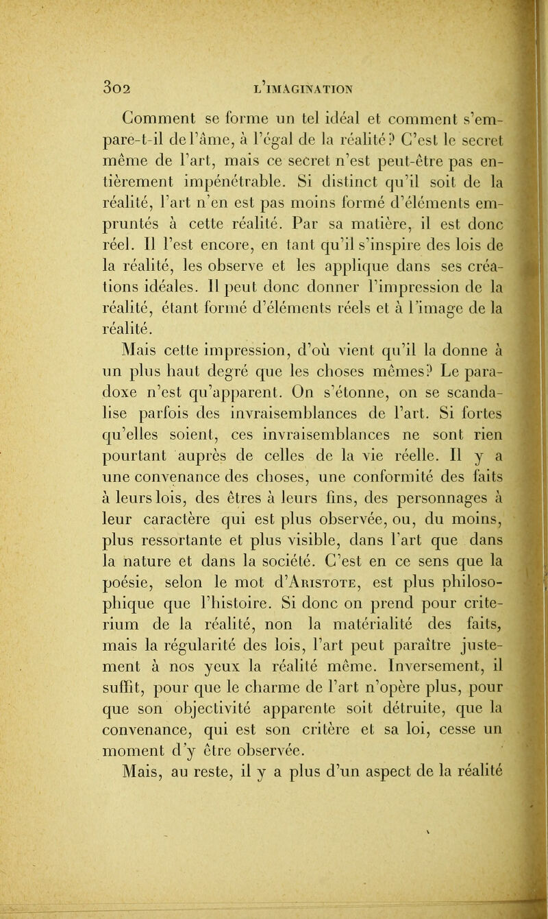 Comment se forme un tel idéal et comment s'em- pare-t-il deFâme, à l'égal de la réalité? C'est le secret même de l'art, mais ce secret n'est peut-être pas en- tièrement impénétrable. Si distinct qu'il soit de la réalité, l'art n'en est pas moins formé d'éléments em- pruntés à cette réalité. Par sa matière, il est donc réel. Il l'est encore, en tant qu'il s'inspire des lois de la réalité, les observe et les applique dans ses créa- tions idéales. Il peut donc donner l'impression de la réalité, étant formé d'éléments réels et à l'image de la réalité. Mais cette impression, d'où vient qu'il la donne à un plus haut degré que les choses mêmes? Le para- doxe n'est qu'apparent. On s'étonne, on se scanda- lise parfois des invraisemblances de l'art. Si fortes qu'elles soient, ces invraisemblances ne sont rien pourtant auprès de celles de la vie réelle. Il y a une convenance des choses, une conformité des faits à leurs lois, des êtres à leurs fins, des personnages à leur caractère qui est plus observée, ou, du moins, plus ressortante et plus visible, dans Fart que dans la nature et dans la société. C'est en ce sens que la poésie, selon le mot d'AmsTOTE, est plus philoso- phique que l'histoire. Si donc on prend pour crité- rium de la réalité, non la matérialité des faits, mais la régularité des lois, l'art peut paraître juste- ment à nos yeux la réalité même. Inversement, il suffit, pour que le charme de Fart n'opère plus, pour que son objectivité apparente soit détruite, que la convenance, qui est son critère et sa loi, cesse un moment d'y être observée. Mais, au reste, il y a plus d'un aspect de la réalité