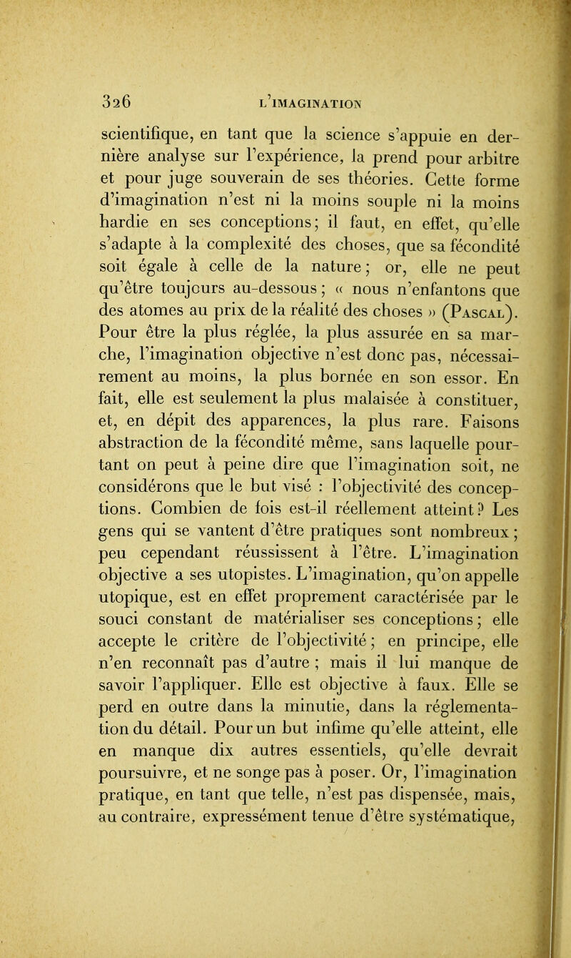 scientifique, en tant que la science s'appuie en der- nière analyse sur l'expérience, la prend pour arbitre et pour juge souverain de ses théories. Cette forme d'imagination n'est ni la moins souple ni la moins hardie en ses conceptions; il faut, en effet, qu'elle s'adapte à la complexité des choses, que sa fécondité soit égale à celle de la nature; or, elle ne peut qu'être toujours au-dessous ; « nous n'enfantons que des atomes au prix delà réalité des choses » (Pascal). Pour être la plus réglée, la plus assurée en sa mar- che, l'imagination objective n'est donc pas, nécessai- rement au moins, la plus bornée en son essor. En fait, elle est seulement la plus malaisée à constituer, et, en dépit des apparences, la plus rare. Faisons abstraction de la fécondité même, sans laquelle pour- tant on peut à peine dire que l'imagination soit, ne considérons que le but visé : l'objectivité des concep- tions. Combien de fois est-il réellement atteint? Les gens qui se vantent d'être pratiques sont nombreux ; peu cependant réussissent à l'être. L'imagination objective a ses utopistes. L'imagination, qu'on appelle utopique, est en effet proprement caractérisée par le souci constant de matérialiser ses conceptions; elle accepte le critère de l'objectivité; en principe, elle n'en reconnaît pas d'autre ; mais il lui manque de savoir l'appliquer. Elle est objective à faux. Elle se perd en outre dans la minutie, dans la réglementa- tion du détail. Pour un but infime qu'elle atteint, elle en manque dix autres essentiels, qu'elle devrait poursuivre, et ne songe pas à poser. Or, l'imagination pratique, en tant que telle, n'est pas dispensée, mais, au contraire, expressément tenue d'être systématique,