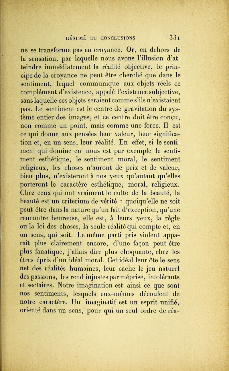 ne se transforme pas en croyance. Or, en dehors de la sensation, par laquelle nous avons l'illusion d'at- teindre immédiatement la réalité objective, le prin- cipe de la croyance ne peut être cherché que dans le sentiment, lequel communique aux objets réels ce complément d'existence, appelé l'existence subjective, sans laquelle ces objets seraient comme s'ils n'existaient pas. Le sentiment est le centre de gravitation du sys- tème entier des images, et ce centre doit être conçu, non comme un point, mais comme une force. Il est ce qui donne aux pensées leur valeur, leur significa- tion et, en un sens, leur réalité. En effet, si le senti- ment qui domine en nous est par exemple le senti- ment esthétique, le sentiment moral, le sentiment religieux, les choses n'auront de prix et de valeur, bien plus, n'existeront à nos yeux qu'autant qu'elles porteront le caractère esthétique, moral, religieux. Chez ceux qui ont vraiment le culte de la beauté, la beauté est un critérium de vérité : quoiqu'elle ne soit peut-être dans la nature qu'un fait d'exception, qu'une rencontre heureuse, elle est, à leurs yeux, la règle ou la loi des choses, la seule réalité qui compte et, en un sens, qui soit. Le même parti pris violent appa- raît plus clairement encore, d'une façon peut-être plus fanatique, j'allais dire plus choquante, chez les êtres épris d'un idéal moral. Cet idéal leur ôte le sens net des réalités humaines, leur cache le jeu naturel des passions, les rend injustes par méprise, intolérants et sectaires. Notre imagination est ainsi ce que sont nos sentiments, lesquels eux-mêmes découlent de notre caractère. Un imaginatif est un esprit unifié, orienté dans un sens, pour qui un seul ordre de réa-