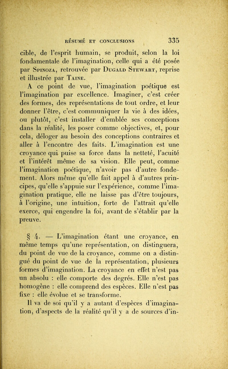 cible, de l'esprit humain, se produit, selon la loi fondamentale de l'imagination, celle qui a été posée par Spinoza, retrouvée par Dugald Stewart, reprise et illustrée par Taine. A ce point de vue, l'imagination poétique est l'imagination par excellence. Imaginer, c'est créer des formes, des représentations de tout ordre, et leur donner l'être, c'est communiquer la vie à des idées, ou plutôt, c'est installer d'emblée ses conceptions dans la réalité, les poser comme objectives, et, pour cela, déloger au besoin des conceptions contraires et aller à l'encontre des faits. L'imagination est une croyance qui puise sa force dans la netteté, l'acuité et l'intérêt même de sa vision. Elle peut, comme l'imagination poétique, n'avoir pas d'autre fonde- ment. Alors même qu'elle fait appel à d'autres prin- cipes, qu'elle s'appuie sur l'expérience, comme l'ima- gination pratique, elle ne laisse pas d'être toujours, à l'origine, une intuition, forte de l'attrait qu'elle exerce, qui engendre la foi, avant de s'établir par la preuve. § A. — L'imagination étant une croyance, en même temps qu'une représentation, on distinguera, du point de vue de la croyance, comme on a distin- gué du point de vue de la représentation, plusieurs formes d'imagination. La croyance en effet n'est pas un absolu : elle comporte des degrés. Elle n'est pas homogène : elle comprend des espèces. Elle n'est pas fixe : elle évolue et se transforme. 11 va de soi qu'il y a autant d'espèces d'imagina- tion ^ d'aspects de la réalité qu'il y a de sources d'in-