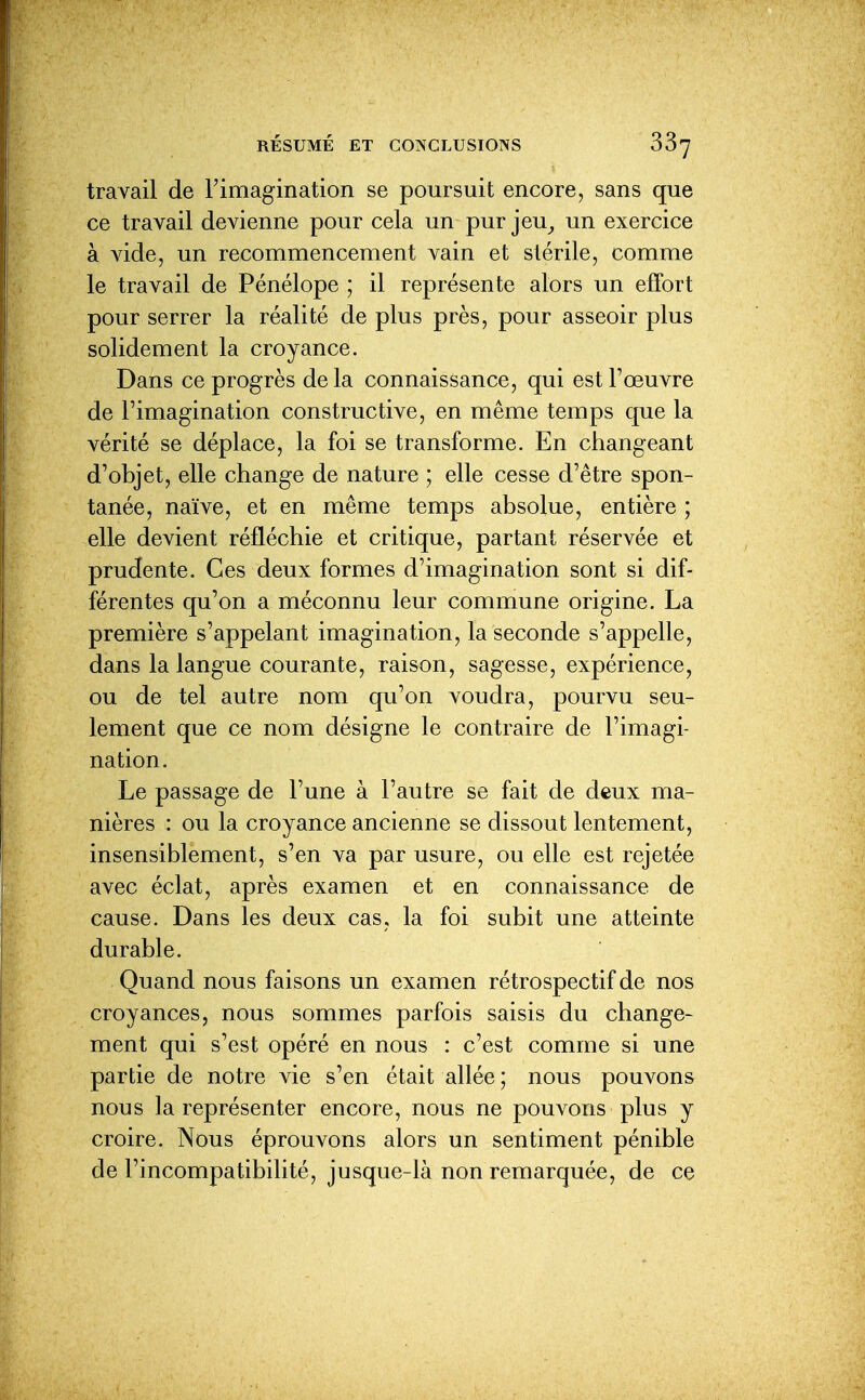 travail de Fimagination se poursuit encore, sans que ce travail devienne pour cela un pur jeu^ un exercice à vide, un recommencement vain et stérile, comme le travail de Pénélope ; il représente alors un effort pour serrer la réalité déplus près, pour asseoir plus solidement la croyance. Dans ce progrès de la connaissance, qui est l'œuvre de l'imagination constructive, en même temps que la vérité se déplace, la foi se transforme. En changeant d'objet, elle change de nature ; elle cesse d'être spon- tanée, naïve, et en même temps absolue, entière ; elle devient réfléchie et critique, partant réservée et prudente. Ces deux formes d'imagination sont si dif- férentes qu'on a méconnu leur commune origine. La première s'appelant imagination, la seconde s'appelle, dans la langue courante, raison, sagesse, expérience, ou de tel autre nom qu'on voudra, pourvu seu- lement que ce nom désigne le contraire de l'imagi- nation. Le passage de l'une à l'autre se fait de deux ma- nières : ou la croyance ancienne se dissout lentement, insensiblement, s'en va par usure, ou elle est rejetée avec éclat, après examen et en connaissance de cause. Dans les deux cas, la foi subit une atteinte durable. Quand nous faisons un examen rétrospectif de nos croyances, nous sommes parfois saisis du change- ment qui s'est opéré en nous : c'est comme si une partie de notre vie s'en était allée ; nous pouvons nous la représenter encore, nous ne pouvons plus y croire. Nous éprouvons alors un sentiment pénible de l'incompatibilité, jusque-là non remarquée, de ce