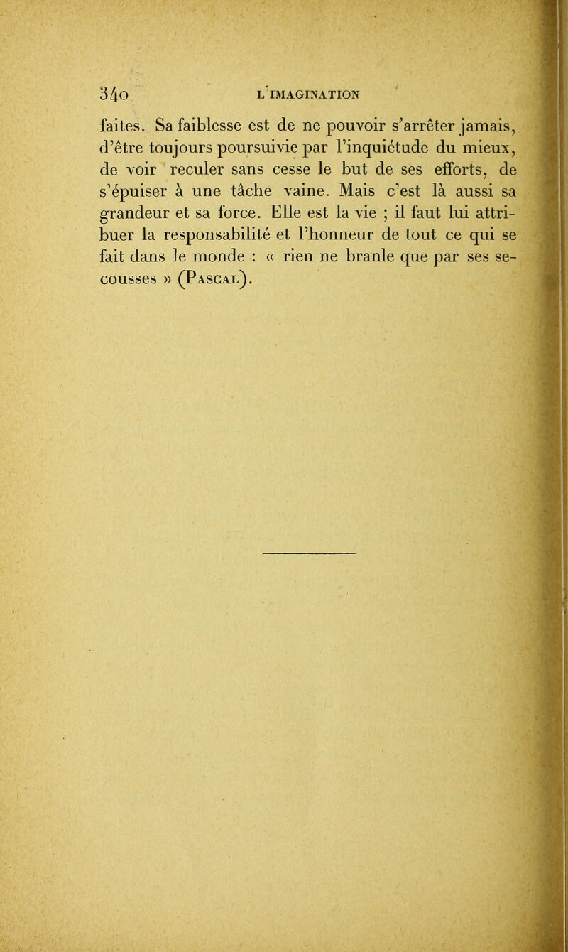 faites. Sa faiblesse est de ne pouvoir s'arrêter jamais, d'être toujours poursuivie par l'inquiétude du mieux, de voir reculer sans cesse le but de ses efforts, de s'épuiser à une tâche vaine. Mais c'est là aussi sa grandeur et sa force. Elle est la vie ; il faut lui attri- buer la responsabilité et l'honneur de tout ce qui se fait dans le monde : « rien ne branle que par ses se- cousses » (Pascal).