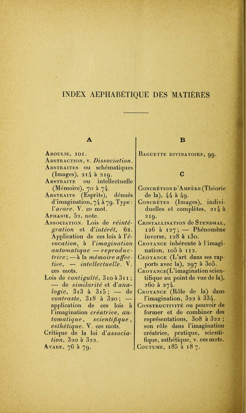 INDEX AEPHABÉTIQUE DES MATIÈRES A Aboulie, ioi. Abstraction, y. Dissociation. Abstraites ou schématiques (Images), 2i4 à 219. Abstraite ou intellectuelle (Mémoire), 70 à 74. Abstraits (Esprits), dénués d'imagination, 7^ à 79. Type : Va\'are. V. ce mot. Aphasie, Sa, note. Association. Lois de réinté- gration et d'intérêt, 62. Application de ces lois à l'e- vocation, à Yimagination automatique —reproduc- trice',— à la mémoire affec- tive, — intellectuelle. V. ces mots. Lois de contiguïté, 3io à 3ii ; — de similarité et à'ana- logie, 3x3 à 3x5; — de contraste, 3x8 à 320 ; — application de ces lois à l'imagination créatrice, au- tomatique , scientifique, esthétique. V. ces mots. Critique de la loi d'associa- tion, 320 à 322. Avare, 76 à 79. B Baguette divinatoire, 99. C Concrétion d'Ampère (Théorie de la), 44 à 49. Concrètes (Images), indivi- duelles et complètes, 2i4 à 2x9. Cristallisation de Stendhal, 126 à 127; — Phénomène inverse, 128 à x3o. Croyance inhérente à l'imagi- nation, xo5 à X12. Croyance (L'art dans ses rap- ports avec la), 297 à 3o5. CROYANCE(L'imagination scien- tifique au point de vue de la), 260 à 274. Croyance (Rôle de la) dans l'imagination, 322 à 334. Constructivité ou pouvoir de former et de combiner des représentations, 3o8 à 322 ; son rôle dans l'imagination créatrice, pratique, scienti- fique, esthétique, v. ces mots. Coutume, i85 à 18 7.