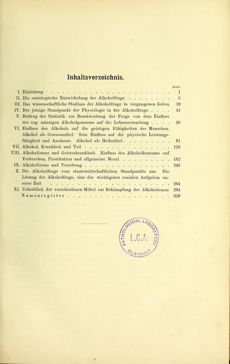 Inhaltsverzeichnis. Seite 1. Einleitung • 1 IL Die soziologische Entwickelung der Alkoholfrage 5 III. Das wissenschaftliche Studium der Alkoholfrage in vergangenen Zeiten 19 IV. Der jetzige Standpunkt der Physiologie in der Alkoholfrage .... 31 V. Beitrag der Statistik zur Beantwortung der Frage von dem Einfluss des sog. massigen Alkoholgenusses auf die Lebenserwartung .... 58 VI. Einfluss des Alkohols auf die geistigen Fähigkeiten des Menschen. Alkohol als Genussmittel. Sein Einfluss auf die physische Leistungs- fähigkeit und Ausdauer. Alkohol als Heilmittel 81 VII. Alkohol, Krankheit und Tod 123 VIII. Alkoholismus und Geisteskrankheit. Einfluss des Alkoholkonsums auf Verbrechen, Prostitution und allgemeine Moral 182 IX. Alkoholismus und Vererbung 243 X. Die Alkoholfrage vom staatswirtschaftlichen Standpunkte aus. Die Lösung der Alkoholfrage, eine der wichtigsten, sozialen Aufgaben un- serer Zeit : 264 XL Ueberblick der verschiedenen Mittel zur Bekämpfung des Alkoholismus 294 Namenregister 329