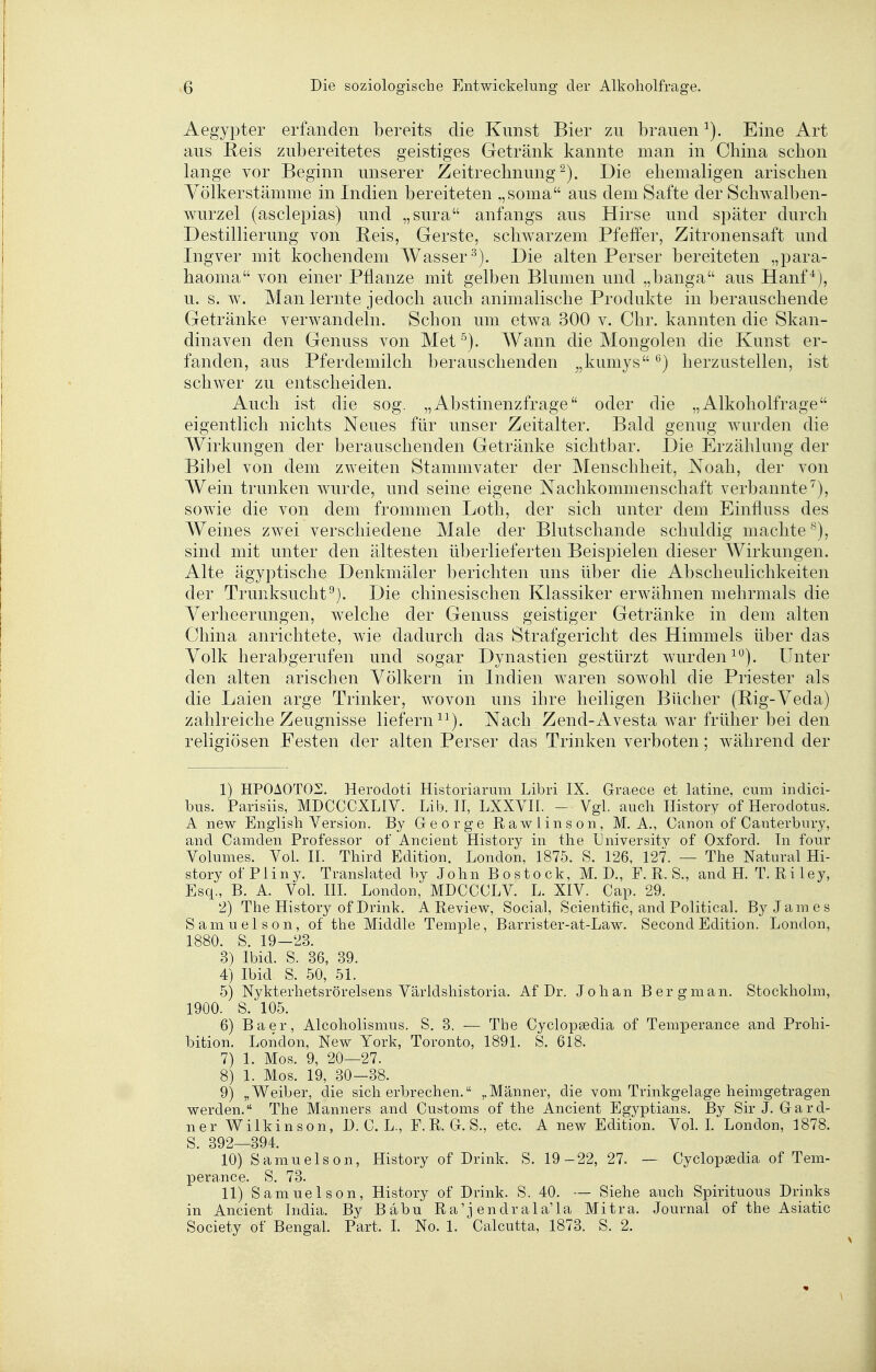 Aegyi:»ter erfanden bereits die Kunst Bier zu brauen Eine Art aus Reis zubereitetes geistiges Getränk kannte man in China schon lange vor Beginn unserer Zeitrechnung^). Die ehemaligen arischen Yölkerstämme in Indien bereiteten ,,soma aus dem Safte der Schwalben- wurzel (asclepias) und „sura anfangs aus Hirse und später durch Destillierung von Reis, Gerste, schwarzem Pfeffer, Zitronensaft und Ingver mit kochendem Wasser^). Die alten Perser bereiteten „para- haoma von einer Pflanze mit gelben Blumen und „banga aus Hanf^j, u. s. w. Man lernte jedoch auch animalische Produkte in berauschende Getränke verwandeln. Schon um etwa 300 v. Chr. kannten die Skan- dinaven den Genuss von Met AVann die Mongolen die Kunst er- fanden, aus Pferdemilch berauschenden ^,kumys ^) herzustellen, ist schwer zu entscheiden. Auch ist die sog. „Abstinenzfrage oder die „Alkoholfrage eigentlich nichts Neues für unser Zeitalter. Bald genug wurden die Wirkungen der berauschenden Getränke sichtbar. Die Erzählung der Bibel von dem zweiten Stammvater der Menschheit, Noah, der von Wein trunken wurde, und seine eigene Nachkommenschaft verbannte^), sowie die von dem frommen Loth, der sich unter dem Einfluss des Weines zwei verschiedene Male der Blutschande schuldig machte^), sind mit unter den ältesten überlieferten Beispielen dieser Wirkungen. Alte ägyptische Denkmäler berichten uns über die Abscheulichkeiten der Trunksucht^). Die chinesischen Klassiker erwähnen mehrmals die Verheerungen, welche der Genuss geistiger Getränke in dem alten China anrichtete, wie dadurch das Strafgericht des Himmels über das Volk herabgerufen und sogar Dynastien gestürzt wurden^). Unter den alten arischen Völkern in Indien waren sowohl die Priester als die Laien arge Trinker, wovon uns ihre heiligen Bücher (Big-Veda) zahlreiche Zeugnisse liefern ^^). Nach Zend-Avesta war früher bei den religiösen Festen der alten Perser das Trinken verboten; während der 1) HPOAOTOZ;. Herodoti Historiarum Libri IX. Graece et latine, cum indici- bus. Parisiis, MDCCCXLIV. Lib. 11, LXXVII. - Vgl. auch Ilistory ofHerodotus. A new English Version. By George Rawlinson, M. A,, Canon of Canterbury, and Camden Professor of Ancienfc History in the Universitv of Oxford. In four Volumes. Vol. II. Third Edition. London, 1875. S. 126, 127. — The Natural Hi- story of Pliny. Translated by John Bo stock, M. D., F. R. S., and H. T. Riley, Esq., B. A. Vol. III. London, MDCCCLV. L. XIV. Cap. 29. 2) The History of Drink. A Review, Social, Scientific, and Political. By James Samuelson, of the Middle Temple, Barrister-at-Law. Second Edition. London, 1880. S. 19—23. 3) Ibid. S. 36, 39. 4) Ibid S. 50, 51. 5) Nykterhetsrörelsens Världshistoria. Af Dr. Johan Berg man. Stockholm, 1900. S. 105. 6) Baer, Alcoholismus. S. 3. — The Cyclopsedia of Temperance and Prohi- bition. London, New York, Toronto, 1891. S. 618. 7) 1. Mos. 9, 20—27. 8) 1. Mos. 19, 30—38. 9) „Weiber, die sicherbrechen. ,,Männer, die vom Trinkgelage heimgetragen werden. The Manners and Customs of the Ancient Egyptians. By Sir J. Gard- ner Wilkinson, D. C. L., F.R. G. S., etc. A new Edition. Vol. L London, 1878. g_ 392 394, 10) Samuelson, History of Drink. S. 19-22, 27. — Cyclopaedia of Tem- perance. S. 73. 11) Samuelson, History of Drink. S. 40. — Siehe auch Spirituous Drinks in Ancient India. By Babu Ra'j endrala'la Mitra. Journal of the Asiatic Society of Bengal. Part. L No. 1. Calcutta, 1873. S. 2.