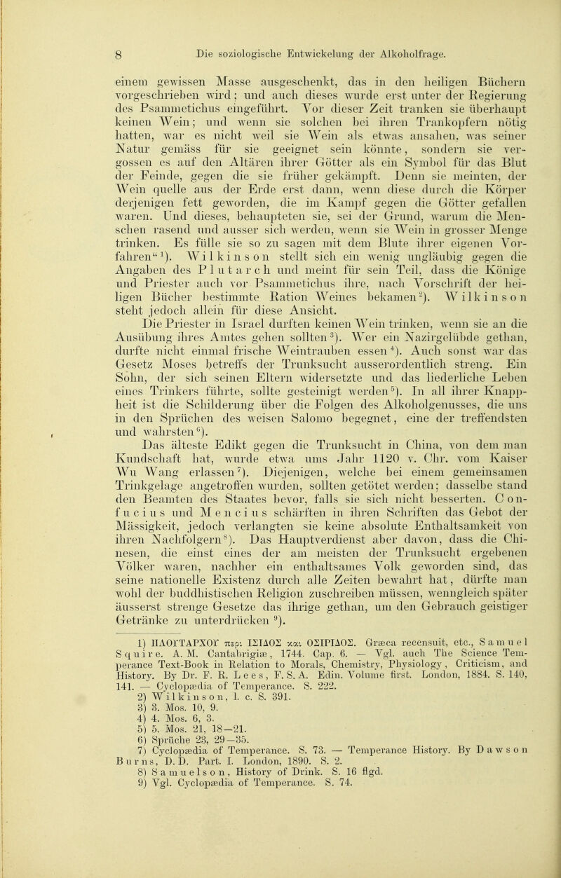 einem gewissen Masse ausgeschenkt, das in den heiligen Büchern vorgeschrieben wird; und auch dieses wurde erst unter der Regierung des Psammetichus eingeführt. Yor dieser Zeit tranken sie überhaupt keinen Wein; und wenn sie solchen bei ihren Trankopfern nötig hatten, war es nicht weil sie Wein als etwas ansahen, was seiner Natur gemäss für sie geeignet sein, könnte, sondern sie ver- gossen es auf den Altären ihrer Götter als ein Symbol für das Blut der Feinde, gegen die sie früher gekämpft. Denn sie meinten, der Wein quelle aus der Erde erst dann, wenn diese durch die Körper derjenigen fett geworden, die im Kampf gegen die Götter gefallen waren. Und dieses, behaupteten sie, sei der Grund, warum die Men- schen rasend und ausser sich werden, wenn sie Wein in grosser Menge trinken. Es fülle sie so zu sagen mit dem Blute ihrer eigenen Vor- fahren^). Wilkinson stellt sich ein wenig ungläubig gegen die Angaben des Plutarch und meint für sein Teil, dass die Könige und Priester auch vor Psammetichus ihre, nach Vorschrift der hei- ligen Bücher bestimmte Bation Weines bekamen-). Wilkinson steht jedoch allein für diese Ansicht. Die Priester in Israel durften keinen Wein trinken, wenn sie an die Ausübung ihres Amtes gehen sollten^). Wer ein Nazirgelübde gethan, durfte nicht einmal frische Weintrauben essen Auch sonst war das Gesetz Moses betreffs der Trunksucht ausserordentlich streng. Ein Sohn, der sich seinen Eltern widersetzte und das liederliche Leben eines Trinkers führte, sollte gesteinigt werden^). In all ihrer Knapp- heit ist die Schilderung über die Folgen des Alkoholgenusses, die uns in den Sprüchen des weisen Salomo begegnet, eine der treffendsten und wahrsten*^). Das älteste Edikt gegen die Trunksucht in China, von dem man Kundschaft hat, wurde etwa ums Jahr 1120 v. Chr. vom Kaiser Wu Wang erlassen^). Diejenigen, welche bei einem gemeinsamen Trinkgelage angetroffen wurden, sollten getötet werden; dasselbe stand den Beamten des Staates bevor, falls sie sich nicht besserten. C o n- f u c i u s und M e n c i u s schärften in ihren Schriften das Gebot der Mässigkeit, jedoch verlangten sie keine absolute Enthaltsamkeit von ihren Nachfolgern^). Das Hauptverdienst aber davon, dass die Chi- nesen, die einst eines der am meisten der Trunksucht ergebenen Völker waren, nachher ein enthaltsames Volk geworden sind, das seine nationeile Existenz durch alle Zeiten bewahrt hat, dürfte man wohl der buddhistischen Beligion zuschreiben müssen, wenngleich später äusserst strenge Gesetze das ihrige gethan, um den Gebrauch geistiger Getränke zu unterdrücken '•^). 1) lIAOrTAPXOr Tispi I2IA02 xat OSIPIAOS. Grseca recensuit, etc., Samuel Squire. A. M. Cantabrigise, 1744. Cap. 6. — Vgl. auch The Science Tem- perance Text-Book in Relation to Morals, Chemistry, Phvsiology , Criticism, and History. By Dr. F. R. Lees, F. S. A. Edin. Volume first. London, 1884. S. 140, 141. — Cyclopsedia of Temperance. S. 222. 2) Wilkinson, 1. c. S. 391. 3) 3. Mos. 10, 9. 4) 4. Mos. 6, 3. 5) 5. Mos. 21, 18—21. 6) Sprüche 23, 29-35. 7) Cyclopsedia of Temperance. S. 73. — Temperance History. By D a w s o n Bums, D.D. Part. I. London, 1890. S. 2. 8) S a m u e 1 s 0 n , History of Drink. S. 16 flgd. 9) Vgl. Cyclopsedia of Temperance. S. 74.