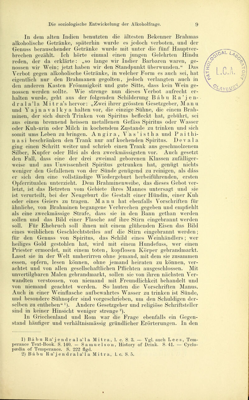 In dem alten Indien benutzten die ältesten Bekenner Brahmas alkoholische Getränke, späterhin wurde es jedoch verboten, und der Genuss berauschender Getränke wurde mit unter die fünf Hauptver- brechen gezählt. Ich hörte einmal einen jungen Gelehrten Hindu reden, der da erklärte: „so lange wir Indier Barbaren waren, ge- nossen wir Wein; jetzt haben wir den Standpunkt überwunden. Das Verbot gegen alkoholische Getränke, in welcher Form es auch sei, hat eigentlich nur den Brahmanen gegolten, jedoch verlangten auch in den anderen Kasten Frömmigkeit und gute Sitte, dass kein Wein ge- nossen werden sollte. Wie strenge nun dieses Verbot aufrecht er- halten wurde, geht aus der folgenden Schilderung Bäbu ßa'jen- d r a 1 a '1 a M i t r a's hervor: „Zwei ihrer grössten Gesetzgeber, Manu und Yajnavalkya halten vor, die einzige Sühne, die einem Brah- minen, der sich durch Trinken von Spiritus befleckt hat, gebührt, sei aus einem brennend heissen metallenen Gefäss Spiritus oder Wasser oder Kuh-urin oder Milch in kochendem Zustande zu trinken und sich somit ums Leben zu bringen. Angira, Vas'istha und P a i t hi- n a s i beschränken den Trank nur auf kochenden Spiritus. D e v a 1 a ging einen Schritt weiter und schrieb einen Trank aus geschmolzenem Silber, Kupfer oder Blei als den zweckmässigsten vor. Auch gesetzt den Fall, dass eine der drei zweimal geborenen Klassen zufälliger- weise und aus Unwissenheit Spiritus getrunken hat, genügt nichts weniger den Gefallenen von der Sünde genügend zu reinigen, als dass er sich den eine vollständige Wiedergeburt herbeiführenden, ersten Opferritualen unterzieht. Dem Brahminenweibe, das dieses Gebot ver- letzt, ist das Betreten vom Gebiete ihres Mannes untersagt und sie ist verurteilt, bei der Neugeburt die Gestalt einer Hündin, einer Kuh oder eines Geiers zu tragen. Manu hat ebenfalls Vorschriften für ähnliche, von Brahminen begangene Verbrechen gegeben und empfiehlt als eine zweckmässige Strafe, dass sie in den Bann gethan werden sollen und das Bild einer Flasche auf ihre Stirn eingebrannt werden soll. Für Ehebruch soll ihnen mit einem glühenden Eisen das Bild eines w^eiblichen Geschlechtsteiles auf die Stirn eingebrannt werden; für den Genuss von Spiritus, das Schild eines Weinhändlers; wer heiliges Gold gestohlen hat, wird mit einem Hundefuss, wer einen Priester ermordet, mit einem toten, kopflosen Körper gebrandmarkt. Lasst sie in der Welt umherirren ohne jemand, mit dem sie zusammen essen, opfern, lesen können, ohne jemand heiraten zu können, ver- achtet und von allen gesellschaftlichen Pflichten ausgeschlossen. Mit unvertilgbaren Malen gebrandmarkt, sollen sie von ihren nächsten Ver- wandten Verstössen, von niemand mit Freundlichkeit behandelt und von niemand geachtet werden. So lauten die Vorschriften Manus. Auch in einer Weinflasche aufbewahrtes Wasser zu trinken ist Sünde, und besondere Sühnopfer sind vorgeschrieben, um den Schuldigen der- selben zu entheben ^). Andere Gesetzgeber und religiöse Schriftsteller sind in keiner Hinsicht weniger strenge ''^j. In Griechenland und Rom war die Frage ebenfalls ein Gegen- stand häufiger und verhältnismässig gründlicher Erörterungen. In den 1) B a b u R a' j e n d r a 1 a' 1 a M i t r a , ]. c. 8.3. — Vgl. auch L e e s , Tem- perance Text-Book. S. 140. — S a mu e 1 s o ri, History of Drink. S. 41. — Cyclo- psedia of Temperance. S. 222 flgd. 2) B ä b u R a' j e n d r a 1 a' 1 a M i t r a, 1. c. S. 5.