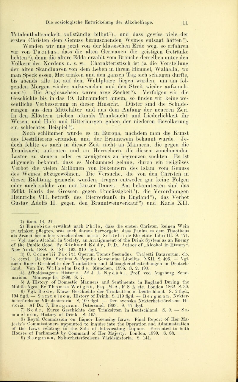 Totalenthaltsamkeit vollständig billigt^), und dass gewiss viele der ersten Christen dem Genuss berauschenden Weines entsagt hatten-). Wenden wir uns jetzt von der klassischen Erde weg, so erfahren wir von Tacitus, dass die alten Germanen die geistigen Getränke liebten denn die ältere Edda erzählt vom Brauche derselben unter den Völkern des Nordens u. s. w. Charakteristisch ist ja die Vorstellung der alten Skandinaven von dem Leben in ihrem Himmel, AValhalla, wo man Speck essen, Met trinken und den ganzen Tag sich schlagen durfte, bis abends alle tot auf dem Wahlplatze liegen würden, um am fol- genden Morgen wieder aufzuwachen und den Streit wieder aufzuneh- men Die Anglosachsen waren arge Zecher^). Verfolgen wir die Geschichte bis in das 19. Jahrhundert hinein, so finden wir keine we- sentliche Verbesserung in dieser Hinsicht. Düster sind die Schilde- rungen aus dem Mittelalter und aus dem Anfang der neueren Zeit. In den Klöstern trieben oftmals Trunksucht und Liederlichkeit ihr Wesen, und Höfe und Ritterburgen gaben der niederen Bevölkerung ein schlechtes Beispiel ^). ^ ^ Noch schlimmer wurde es in Europa, nachdem man die Kunst des Destillierens erfunden und der Branntw^ein bekannt wurde. Je- doch fehlte es auch in dieser Zeit nicht an Männern, die gegen die Trunksucht auftraten und an Herrschern, die diesem zunehmenden Laster zu steuern oder es wenigstens zu begrenzen suchten. Es ist allgemein bekannt, dass es Mohammed gelang, durch ein religiöses Verbot die vielen Millionen von Bekennern des Islam vom Genuss des Weines abzugewöhnen. Die Versuche, die von den Christen in dieser Bichtung gemacht wurden, trugen entweder gar keine Folgen oder auch solche von nur kurzer Dauer. Am bekanntesten sind das Edikt Karls des Grossen gegen Unmässigkeit ^), die Verordnungen Heinrichs VII. betreffs des Bierverkaufs in England^), das Verbot Gustav Adolfs II. gegen den Branntweinverkaufund Karls XII. 1) Rom. 14, 21. 2) Eusebius erwähnt nach Philo, dass die ersten Christen keinen Wein zu trinken pflegten, was auch daraus hervorgeht, dass Paulus es dem Timotheus als Arznei besonders verschreiben musste. Seideiii de Ebrietate Libri III. S. 171. — Vgl, auch Alcohol in Society, an Arraignment of the Drink System as an Enemy of the Public Good. By Richard Eddy, D.D., Author of „Alcohol inHistory. New York, 1888. S. 181—193, 310 flgd. 3) C. Cornelii Taciti Operum Tomus Secundus. Trajecti Batavorum, clo. lo. ccxxi. De Situ, Moribus & Populis Germaniae Libellus. XXII. S. 406. — Vgl. auch Kurze Geschichte der Trinksitten und Mässigkeitsbestrebungen in Deutsch- land. Von Dr. Wilhelm Bode. München, 1896. S. 2, 190. 4) Afholdssagens Historie. Af J. L. Nydahl, Prof. ved Augsburg Semi- narium. Minneapolis, 1896. S. 7. 5) A History of Domestic Manners and Sentiments in England Düring the Middle Ages. By T h o m a s W r i g h t, Esq., M. A., F. S. A. etc. London, 1862. S. 30. 6) Vgl. Bode, Kurze Geschichte der Trinksitten in Deutschland. S. 2 flgd., 194 flgd. — S a m u e 1 s 0 n, History of Drink, S. 119 flgd. — B e r g m a n, Nykter- hetsrörelsens Världshistoria. S. 100 flgd. — Den svenska Nykterhetsrörelsens Hi- storia. Af Dr. J. Bergman. Östersund, 1893. S. 47 flgd. 7) Bode, Kurze Geschichte der Trinksitten in Deutschland. S. 9. — S a- m u e 1 s 0 n, History of Drink. S. 105. 8) Royal Commission on Liquor Licensing Laws. Final Report of Her Ma- jestj^'s Commissioners appointed to inquire into the Operation and Administration of the Laws relating to the Sale of Intoxicating Liquors. Presented to both Houses of Parliament by Command of Her Majesty. London, 1899. S. 83. 9) Bergman, Nykterhetsrörelsens Världshistoria. S. 141.