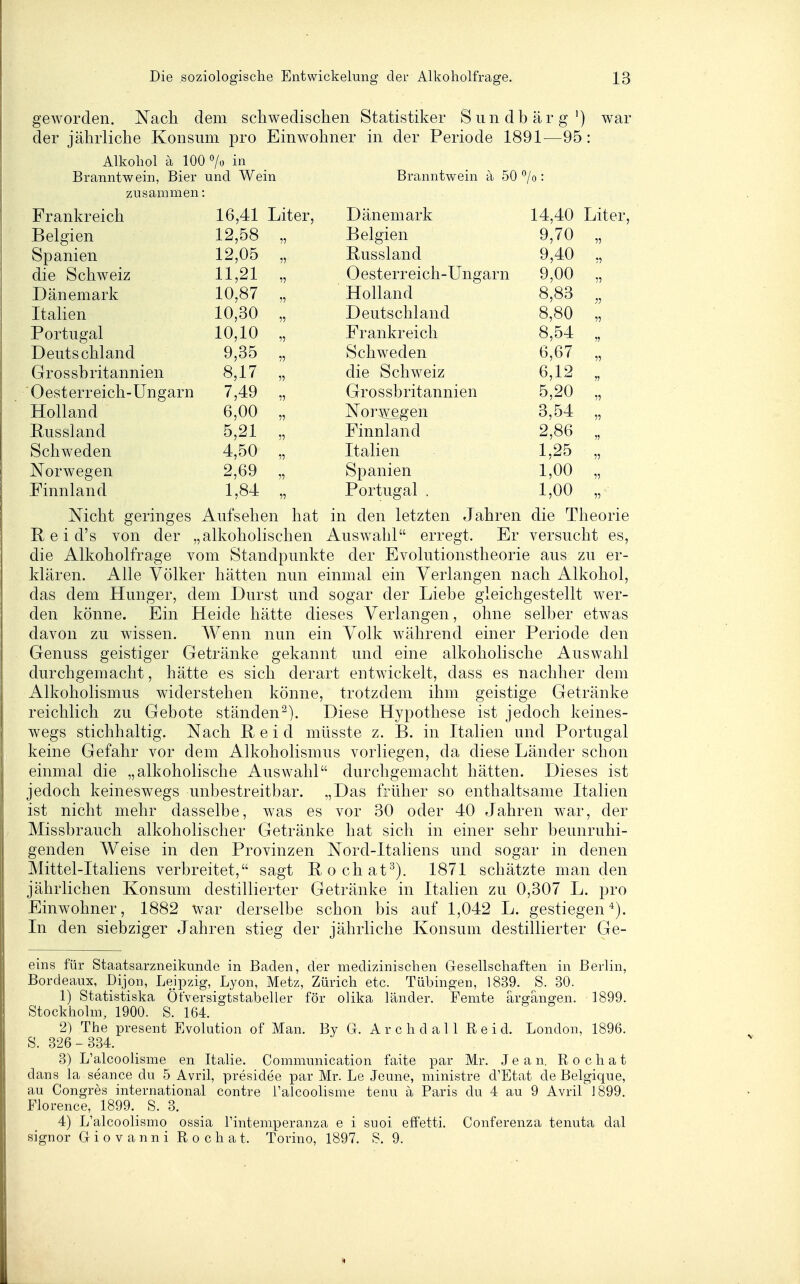 geworden. Nach dem schwedischen Statistiker Siindbärg') war der jährliche Konsum pro Einwohner in der Periode 1891—95: Alkohol ä 100 7o in _ Branntwein, Bier und Wein Branntwein a 50 °/o: zusammen: Jj 1 dllKi tJlCll 16,41 Liter, Ti ü n PTn fi vu jLJ (Xll Cj 111 fXl Iv 14 40 JLi 1 L e i , jjeigien >■) V\ P1 m (^Ti JLJClglCll Q 70 11 opanien 11 |-? 11 c; Q1 Q Ti rl XVj U. ö o i etil vJ. Q 4-0 11 11,21 11 ( 1 pcifpi^i^Pi p n -1 In ocfi vn Co tCl 1 ClV^ll yj lliictl 11 9 00 11 T) ^5 n p m T K 10,87 11 Holland 8,83 ■}1 Italien 10,30 11 Deutschland 8,80 11 Portugal 10,10 11 Frankreich 8,54 11 Deutschland 9,35 11 Schweden 6,67 11 Gr 0 s sh ritannien 8,17 11 die Schweiz 6,12 11 Oesterreich-Ungarn 7,49 11 Grossbritannien 5,20 11 Holland 6,00 11 Nor^v^en 3,54 11 Russland 5,21 11 Finnland 2,86 11 Schweden 4,50 11 Italien 1,25 11 Norwegen 2,69 11 Spanien 1,00 11 Finnland 1,84 11 Portugal . 1,00 11 Nicht geringes Aufsehen hat in den letzten Jahren die Theorie E. e i d's von der „alkoholischen Auswahl erregt. Er versucht es, die Alkoholfrage vom Standpunkte der Evolutionstheorie aus zu er- klären. Alle Völker hätten nun einmal ein Verlangen nach Alkohol, das dem Hunger, dem Durst und sogar der Liebe gleichgestellt wer- den könne. Ein Heide hätte dieses Verlangen, ohne selber etwas davon zu wissen. Wenn nun ein Volk während einer Periode den Genuss geistiger Getränke gekannt und eine alkoholische Auswahl durchgemacht, hätte es sich derart entwickelt, dass es nachher dem Alkoholismus widerstehen könne, trotzdem ihm geistige Getränke reichlich zu Gebote ständen^). Diese Hypothese ist jedoch keines- wegs stichhaltig. Nach Heid müsste z. B. in Italien und Portugal keine Gefahr vor dem Alkoholismus vorliegen, da diese Länder schon einmal die „alkoholische Auswahl durchgemacht hätten. Dieses ist jedoch keineswegs unbestreitbar. „Das früher so enthaltsame Italien ist nicht mehr dasselbe, was es vor 30 oder 40 Jahren war, der Missbrauch alkoholischer Getränke hat sich in einer sehr beunruhi- genden Weise in den Provinzen Nord-Italiens und sogar in denen Mittel-Italiens verbreitet, sagt Rochat^). 1871 schätzte man den jährlichen Konsum destillierter Getränke in Italien zu 0,307 L. pro Einwohner, 1882 war derselbe schon bis auf 1,042 L. gestiegen'^). In den siebziger Jahren stieg der jährliche Konsum destillierter Ge- eins für Staatsarzneikunde in Baden, der medizinischen Gesellschaften in Berlin, Bordeaux, Dijon, Leipzig, Lyon, Metz, Zürich etc. Tübingen, 1839. S. 30. 1) Statistiska ÖtVersigtstabeller för olika länder. Femte ärgangen. 1899. Stockholm, 1900. S. 164. 2) The present Evolution of Man. By G. Archdali R e i d. London, 1896. S. 326-334. 3) L'alcoolisme en Italie. Communication faite par Mr. Jean. Rochat dans la seance du 5 Avril, presidee par Mr. Le Jeune, niinistre d'Etat de Belgique, au Congres international contre l'alcoolisme tenu ä Paris du 4 au 9 Avril 1899. Florence, 1899. S. 3. 4) L'alcoolismo ossia Tintemperanza e i suoi effetti. Conferenza tenuta dal signor Giovanni Rochat. Torino, 1897. S. 9.