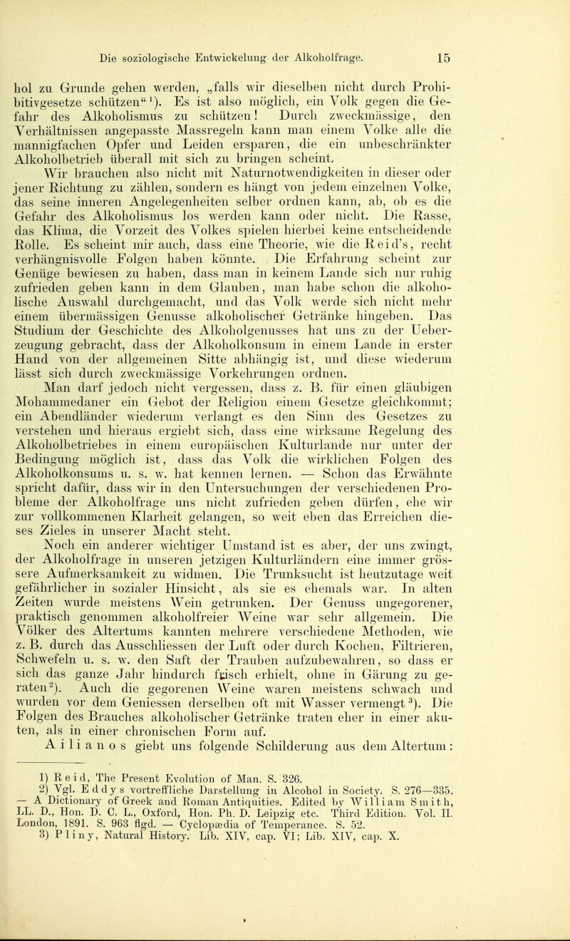 hol zu Grunde gehen werden, „falls wir dieselben nicht durch Prohi- bitivgesetze schützen '). Es ist also möglich, ein Volk gegen die Ge- fahr des Alkoholismus zu schützen! Durch zweckmässige, den Verhältnissen angepasste Massregeln kann man einem Volke alle die mannigfachen Opfer und Leiden ersparen, die ein unbeschränkter Alkoholbetrieb überall mit sich zu bringen scheint. Wir brauchen also nicht mit Naturnotwendigkeiten in dieser oder jener Eichtung zu zählen, sondern es hängt von jedem einzelnen Volke, das seine inneren Angelegenheiten selber ordnen kann, ab, ob es die Gefahr des Alkoholismus los werden kann oder nicht. Die Rasse, das Klima, die Vorzeit des Volkes spielen hierbei keine entscheidende Rolle. Es scheint mir auch, dass eine Theorie, wie die Reid's, recht verhängnisvolle Folgen haben könnte. , Die Erfahrung scheint zur Genüge bewiesen zu haben, dass man in keinem Lande sich nur ruhig zufrieden geben kann in dem Glauben, man habe schon die alkoho- lische Auswahl durchgemacht, und das Volk werde sich nicht mehr einem übermässigen Genüsse alkoholischef Getränke hingeben. Das Studium der Geschichte des Alkoholgenusses hat uns zu der Ueber- zeugung gebracht, dass der Alkoholkonsum in einem Lande in erster Hand von der allgemeinen Sitte abhängig ist, und diese wiederum lässt sich durch zweckmässige Vorkehrungen ordnen. Man darf jedoch nicht vergessen, dass z. B. für einen gläubigen Mohammedaner ein Gebot der Religion einem Gesetze gleichkommt; ein Abendländer wiederum verlangt es den Sinn des Gesetzes zu verstehen und hieraus ergiebt sich, dass eine wirksame Regelung des Alkoholbetriebes in einem europäischen Kulturlande nur unter der Bedingung möglich ist, dass das Volk die wirklichen Folgen des Alkoholkonsums u. s. av. hat kennen lernen. — Schon das Erwähnte spricht dafür, dass wir in den Untersuchungen der verschiedenen Pro- bleme der Alkoholfrage uns nicht zufrieden geben dürfen, ehe wir zur vollkommenen Klarheit gelangen, so weit eben das Erreichen die- ses Zieles in unserer Macht steht. Noch ein anderer wichtiger Umstand ist es aber, der uns zwingt, der Alkoholfrage in unseren jetzigen Kulturländern eine immer grös- sere Aufmerksamkeit zu widmen. Die Trunksucht ist heutzutage weit gefährlicher in sozialer Hinsicht, als sie es ehemals war. Li alten Zeiten wurde meistens Wein getrunken. Der Genuss ungegorener, praktisch genommen alkoholfreier Weine war sehr allgemein. Die Völker des Altertums kannten mehrere verschiedene Methoden, wie z. B. durch das Ausschliessen der Luft oder durch Kochen, Filtrieren, Schwefeln u. s. w. den Saft der Trauben aufzubewahren, so dass er sich das ganze Jahr hindurch fjasch erhielt, ohne in Gärung zu ge- raten^). Auch die gegorenen Weine waren meistens schwach und wurden vor dem Geniessen derselben oft mit Wasser vermengt Die Folgen des Brauches alkoholischer Getränke traten eher in einer aku- ten, als in einer chronischen Form auf. Ailianos giebt uns folgende Schilderung aus dem Altertum: 1) Reid, The Present Evolution of Man. S. 326. 2) Vgl. E d d y s vortreffHche Darstellung in Alcohol in Society. ,S. 276—335. — A Dictionary of Greek and Roman Antiquities. Edited hy William Smith, LL. D., Hon. D. C. L., Oxford, Hon. Ph. D. Leipzig etc. Third Edition. Vol. II. London, 1891. S. 963 flgd. — Cyclop^edia of Temperance. S. 52. 3) Pliny, Natural History. Lib. XIV, cap. VI; Lib. XIV, cap. X.