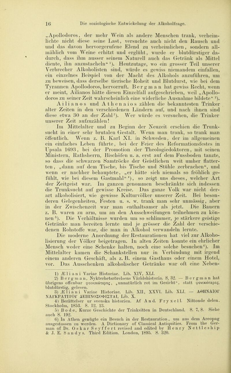 „Apollodoros, der mehr Wein als andere Menschen trank, verheim- lichte nicht diese seine Last, versuchte auch nicht den Eausch und und das davon hervorgerufene Elend zu verheimlichen, sondern all- mählich vom Weine erhitzt und erglüht, wurde er blutdürstiger da- durch, dass ihm ausser seinem Naturell auch das Getränk als Mittel diente, ihn anzustacheln Heutzutage, wo ein grosser Teil unserer Verbrecher Alkoholisten sind, würde es gewiss niemandem einfallen, ein einzelnes Beispiel von der Macht des Alkohols anzuführen, um zu beweisen, dass derselbe tierische Roheit und Blutdurst, wie bei dem Tyrannen Apollodoros, hervorruft. B e r g m a n hat gewiss Recht, wenn er meint, Ailianos hätte diesen Einzelfall aufgeschrieben, weil „Apollo- doros zu seiner Zeit wahrscheinlich eine widerliche Ausnahme bildete ''^). Ailianos und Athen aios zählen die bekanntesten Trinker alter Zeiten in den verschiedenen Ländern auf, und nach ihnen sind diese etwa 30 an der Zahl^). Wer würde es versuchen, die Trinker unserer Zeit aufzuzählen! Im Mittelalter und zu Beginn der Neuzeit erschien die Trunk- sucht in einer sehr brutalen Gestalt. Wenn man trank, so trank man öffentlich. Wenn z. B. Karl XL in Schweden, der im allgemeinen ein einfaches Leben führte, bei der Feier des Beformationsfestes in Upsala 1693, bei der Promotion der Theologiedoktoren, mit seinen Ministern, Rathsherrn, Bischöfen u. a. erst auf dem Fussboden tanzte, so dass die schwarzen Samtröcke der Geistlichen weit umher flatter- ten, „dann auf dem Tische, bis Tische und Stühle zerbrachen, und wenn er nachher behauptete, „er hätte sich niemals so fröhlich ge- fühlt, wie bei diesem Gastmahl^), so zeigt uns dieses, welcher Art der Zeitgeist war. Im ganzen genommen beschränkte sich indessen die Trunksucht auf gewisse Kreise. Das ganze Volk war nicht der- art alkoholisiert, wie gewisse Kulturvölker unserer Zeit. Bei beson- deren Gelegenheiten, Festen u. s. w. trank man sehr unmässig, aber in der Zwischenzeit war man enthaltsamer als jetzt. Die Bauern z. B. w^aren zu arm, um an den Ausschweifungen teilnehmen zu kön- nen ^). Die Verhältnisse wurden um so schlimmer, je stärkere geistige Getränke man bereiten lernte und je grösser die Zahl der verschie- denen Rohstoffe war, die man in Alkohol verwandeln lernte. Die moderne Anordnung der Restaurationen hat viel zur Alkoho- lisierung der Völker beigetragen. In alten Zeiten konnte ein ehrlicher Mensch weder eine Schenke halten, noch eine solche besuchenIm Mittelalter kamen die Schankstellen nur in Verbindung mit irgend einem anderen Geschäft, als z. B. einem Gasthaus oder einem Hotel, vor. Das Ausschenken alkoholischer Getränke war oft eine Neben- 1) JE 1 i a n i Variae Historiae. Lib. XIV, XLI. 2) B er gm an, Nykterhetsrörelsens Yärldshistoria. S. 32. — B er gm an hat übrigens offenbar cpotvixcoTspog, „unnatürlich rot im Gesicht, statt cpovtxwxepog, blutdürstig, gelesen. 3) iE Ii an i Variae Historiae. Lib. XII, XXVf. Lib. XLL — AÖHNAIOr NAIKPATITOr AEinN020$I2TAI, Lib. X. 4) Berättelser ur svenska historien. Af And. Fryxell. Nittonde delen. Stockholm, 1853. S. 12, 13. 5) Bode, Kurze Geschichte der Trinksitten in Deutschland. S. 7, 8. Siehe auch S. 192. 6) In Athen genügte ein Besuch in der Restauration , um aus dem Areopag ausgestossen zu werden. A Dictionary of Classical Antiquities. From the Ger- man of Dr. Oskar S e y f f e r t revised and edited by Henry N e 111 e s h i p & J. E. Sandys. Third Edition. London, 1895. S. 320.