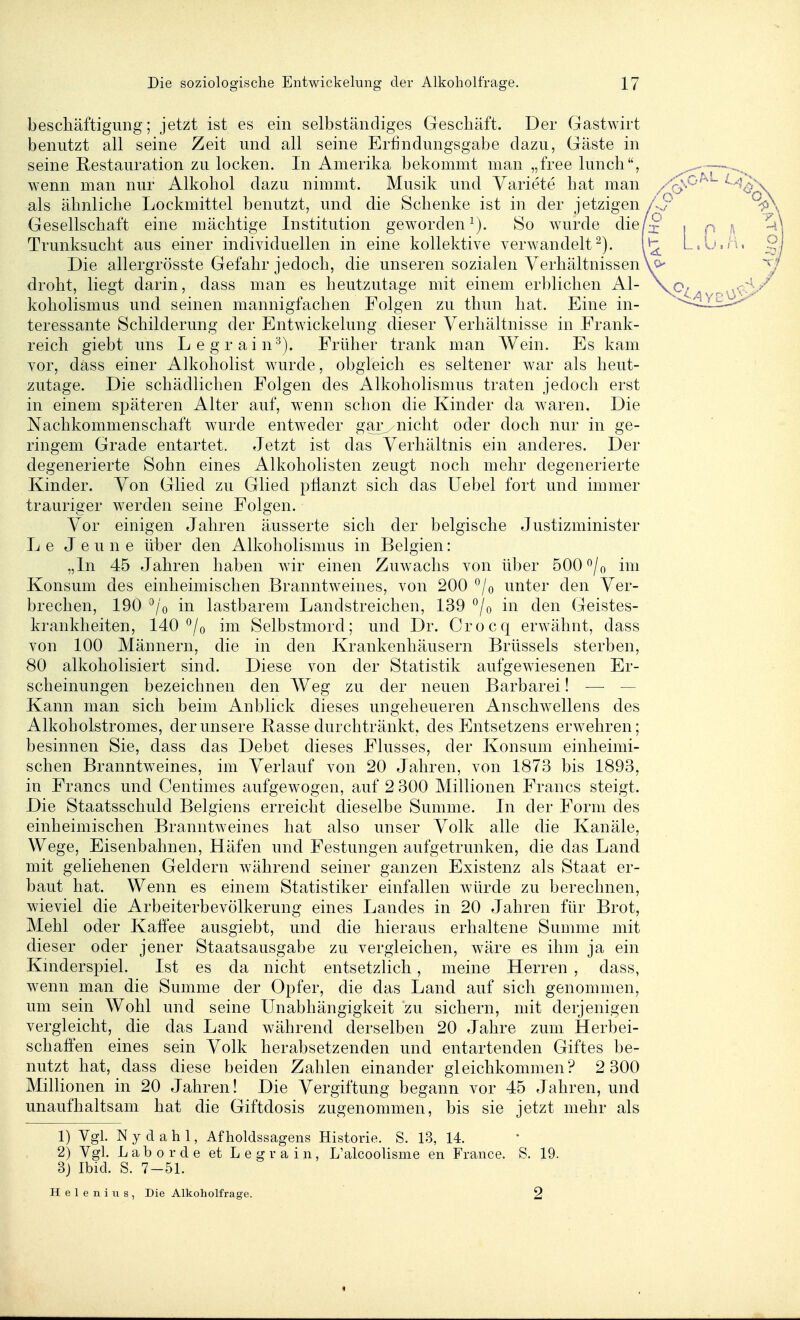 beschäftigung; jetzt ist es ein selbständiges Geschäft. Der Gastwirt benutzt all seine Zeit und all seine Erfindungsgabe dazu, Gäste in seine Restauration zu locken. In Amerika bekommt man „free luncli, wenn man nur Alkohol dazu nimmt. Musik und Variete hat man als ähnliche Lockmittel benutzt, und die Schenke ist in der jetzigen Gesellschaft eine mächtige Institution geworden 80 wurde die Trunksucht aus einer individuellen in eine kollektive verwandelt^). Die allergrösste Gefahr jedoch, die unseren sozialen Verhältnissen droht, liegt darin, dass man es heutzutage mit einem erblichen Al- koholismus und seinen mannigfachen Folgen zu thun hat. Eine in- teressante Schilderung der Entwickelung dieser Verhältnisse in Frank- reich giebt uns Legrain^). Früher trank man Wein. Es kam vor, dass einer Alkoliolist wurde, obgleich es seltener war als heut- zutage. Die schädlichen Folgen des Alkoholismus traten jedoch erst in einem späteren Alter auf, wenn schon die Kinder da waren. Die Nachkommenschaft wurde entweder gar^/uicht oder doch nur in ge- ringem Grade entartet. Jetzt ist das Verhältnis ein anderes. Der degenerierte Sohn eines Alkoholisten zeugt noch mehr degenerierte Kinder. Von Glied zu Glied pflanzt sich das üebel fort und immer trauriger werden seine Folgen. Vor einigen Jahren äusserte sich der belgische Justizminister L e J e u n e über den Alkoholismus in Belgien: „In 45 Jahren haben wir einen Zuwachs von über 500 ^/o im Konsum des einheimischen Branntweines, von 200 °/o unter den Ver- brechen, 190 ^/o in lastbarem Landstreichen, 139 *^/o in den Geistes- krankheiten, 140 *^/o im Selbstmord; und Dr. Crocq erwähnt, dass von 100 Männern, die in den Krankenhäusern Brüssels sterben, 80 alkoholisiert sind. Diese von der Statistik aufgewiesenen Er- scheinungen bezeichnen den Weg zu der neuen Barbarei! — — Kann man sich beim Anblick dieses ungeheueren Anschwellens des Alkoholstromes, der unsere Rasse durchtränkt, des Entsetzens erwehren; besinnen Sie, dass das Debet dieses Flusses, der Konsum einheimi- schen Branntweines, im Verlauf von 20 Jahren, von 1873 bis 1893, in Francs und Centimes aufgewogen, auf 2 300 Millionen Francs steigt. Die Staatsschuld Belgiens erreicht dieselbe Summe. In der Form des einheimischen Branntweines hat also unser Volk alle die Kanäle, Wege, Eisenbahnen, Häfen und Festungen aufgetrunken, die das Land mit geliehenen Geldern während seiner ganzen Existenz als Staat er- baut hat. Wenn es einem Statistiker einfallen würde zu berechnen, wieviel die Arbeiterbevölkerung eines Landes in 20 Jahren für Brot, Mehl oder Kaffee ausgiebt, und die hieraus erhaltene Summe mit dieser oder jener Staatsausgabe zu vergleichen, wäre es ihm ja ein Kniderspiel. Ist es da nicht entsetzlich, meine Herren , dass, wenn man die Summe der Opfer, die das Land auf sich genommen, um sein Wohl und seine Unabhängigkeit zu sichern, mit derjenigen vergleicht, die das Land während derselben 20 Jahre zum Herbei- schafien eines sein Volk herabsetzenden und entartenden Giftes be- nutzt hat, dass diese beiden Zahlen einander gleichkommen? 2 300 Millionen in 20 Jahren! Die Vergiftung begann vor 45 Jahren, und unaufhaltsam hat die Giftdosis zugenommen, bis sie jetzt mehr als 1) Vgl. N y d a h 1, Af holdssagens Historie. S. 13, 14. 2) Vgl. Labor de et Legrain, L'alcoolisme en France. S. 19. 3j Ibid. S. 7-51. Helenius, Die Alkoholfrage. 2