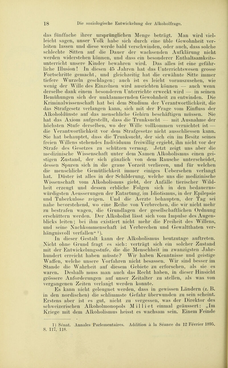 das fünffache ihrer ursprünglichen Menge beträgt. Man wird viel- leicht sagen, unser Volk habe sich durch eine üble Gewohnheit ver- leiten lassen und diese werde bald verschwinden, oder auch, dass solche schlechte Sitten auf die Dauer der wachsenden Aufklärung nicht werden widerstehen können, und dass ein besonderer Enthaltsamkeits- unterricht unsere Kinder bewahren wird. Das alles ist eine gefähr- liche Illusion! In diesen 45 Jahren hat das Unterriclitswesen grosse Fortschritte gemacht, und gleichzeitig hat die erwähnte Sitte immer tiefere Wurzeln geschlagen; auch ist es leicht vorauszusehen, wie wenig der Wille des Einzelnen wird ausrichten können — auch wenn derselbe dank einem besonderen Unterrichte erweckt wird — in seinen Bemühungen sich der umklammernden Gewohnheit zu entwinden. Die Kriminalwissenschaft hat bei dem Studium der Verantwortlichkeit, die das Strafgesetz verlangen kann, sich mit der Frage vom Einfluss der Alkoholdünste auf das menschliche Gehirn beschäftigen müssen. Sie hat das Axiom aufgestellt, dass die Trunksucht — mit Ausnahme der höchsten Stufe derselben, wo der AVille vollkommen vernichtet ist — die Verantwortlichkeit vor dem Strafgesetze nicht ausschliessen kann. Sie hat behauptet, dass die Trunksucht, der sich ein im Besitz seines freien AVillens stehendes Individuum freiwillig ergiebt, ihn nicht vor der Strafe des Gesetzes zu schützen vermag. Jetzt zeigt uns aber die medizinische Wissenschaft unter dem Namen Alkoholismus einen gei- stigen Zustand, der sich gänzlich von dem Bausche unterscheidet, dessen Spuren sich in die graue Vorzeit verlieren, und für welchen die menschliche Gemütlichkeit immer einiges üebersehen verlangt hat. Düster ist alles in der Schilderung, welche uns die medizinische Wissenschaft vom Alkoholismus giebt, der Anfälle tierischer Wild- heit erzeugt und dessen erbliche Folgen sich in den bedauerns- würdigsten Aeusserungen der Entartung, im Idiotismus, in der Epilepsie und Tuberkulose zeigen. Und die Aerzte behaupten, der Tag sei nahe bevorstehend, wo eine Beihe von Verbrechen, die wir nicht mehr zu bestrafen wagen, die Grundlagen der gesellschaftlichen Ordnung erschüttern werden. Der Alkoholist lässt sich vom Impulse des Augen- blicks leiten; bei ihm existiert nicht mehr die Freiheit des Willens, und seine Nachkommenschaft ist Verbrechen und Gewaltthaten ver- hängnisvoll verfallen ^). In dieser Gestalt kann der Alkoholismus heutzutage auftreten. Nicht ohne Grund fragt es sich: verträgt sich ein solcher Zustand mit der Entwickelungsstufe, die die Menschheit im zwanzigsten Jahr- hundert erreicht haben müsste? Wir haben Kenntnisse und geistige Waffen, welche unsere Vorfahren nicht besassen. Wir sind besser im Stande die Wahrheit auf diesem Gebiete zu erforschen, als sie es waren. Deshalb muss man auch das Becht haben, in dieser Hinsicht grössere Anforderungen auf unser Zeitalter zu stellen, als was von vergangenen Zeiten verlangt werden konnte. Es kann nicht geleugnet werden, dass in gewissen Ländern (z. B. in den nordischen) die schlimmste Gefahr überwunden zu sein scheint. Erstens aber ist es gut, nicht zu vergessen, was der Direktor des schweizerischen Alkoholmonopols Milliet einmal geäussert: „Im Kriege mit dem Alkoholismus heisst es wachsam sein. Einem Feinde 1) Senat. Annales Pariementaires. Addition ä la Seance du 12 Fevrier 1895. S. 117, 118.