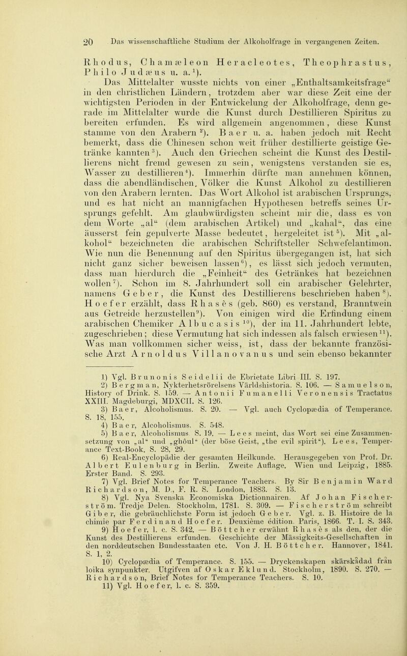 Rhodus, Chamseleon Heracleotes, Theophrastiis, Philo Judseus u. a. Das Mittelalter wusste nichts von einer „Enthaltsamkeitsfrage in den christlichen Ländern, trotzdem aher war diese Zeit eme der wichtigsten Perioden in der Entwickelimg der Alkoholfrage, denn ge- rade im Mittelalter wurde die Kunst durch Destillieren Spiritus zu bereiten erfunden. Es wird allgemein angenommen, diese Kunst stamme von den Arabern''^). Baer u. a. haben jedoch mit Pecht bemerkt, dass die Chinesen schon weit früher destillierte geistige Ge- tränke kannten^). Auch den Griechen scheint die Kunst des Destil- lierens nicht fremd gewiesen zu sein, wenigstens verstanden sie es, Wasser zu destillieren*). Immerhin dürfte man annehmen können, dass die abendländischen. Völker die Kunst Alkohol zu destillieren von den Arabern lernten. Das Wort Alkohol ist arabischen Ursprungs, und es hat nicht an mannigfachen Hypothesen betreffs seines Ur- sprungs gefehlt. Am glaubwürdigsten scheint mir die, dass es von dem Worte „al (dem arabischen Artikel) und „kahal, das eine äusserst fein gepulverte Masse bedeutet, hergeleitet ist Mit „ al- kohol bezeichneten die arabischen Schriftsteller Schwefelantimon. Wie nun die Benennung auf den Spiritus übergegangen ist, hat sich nicht ganz sicher beweisen lassen^'), es lässt sich jedoch vermuten, dass man hierdurch die „Feinheit des Getränkes hat bezeichnen wollen^). Schon im 8. Jahrhundert soll ein arabischer Gelehrter, namens Geber, die Kunst des Destillierens beschrieben haben H 0 e f e r erzählt, dass P h a s e s (geb. 860) es verstand, Branntwein aus Getreide herzustellen^). Von einigen wird die Erfindung einem arabischen Chemiker Albucasis ^^), der im 11. Jahrhundert lebte, zugeschrieben; diese Vermutung hat sich indessen als falsch erwiesen ^^). Was man vollkommen sicher weiss, ist, dass der bekannte französi- sche Arzt Arnoldus Villa novanus und sein ebenso bekannter 1) Vgl. Brunonis Seideiii de Ebrietate Libri III, S. 197. 2) B e r g m a n, Nykterhetsrörelsens Världsliistoria. S. 106. — S a ni u e 1 s o n, History of Drink. S. 159. — Antonii Fumanelli Veronensis Tractatus XXIII. Magdeburgi, MDXCII. S. 126. 3) Baer, Alcoholismus. S. 20. — Vgl. auch Cyclopsedia of Temperance. S. 18, 155. 4) Baer, Alcoholismus. S. 548. 5) Baer, Alcoholismus. S. 19, — Lees meint, das Wort sei eine Zusammen- setzung von „al und „ghoul (der böse Geist, „the evil spirit). Lees, Temper- ance Text-Book. S. 28, 29, 6) Real-Encyclopädie der gesamten Heilkunde. Herausgegeben von Prof. Dr. Albert Eulenburg in Berlin, Zweite Auflage. Wien und Leipzig, 1885. Erster Band. S. 298. 7) Vgl. Brief Notes for Temperance Teacliers. By Sir Benjamin Ward Richardson, M. D., F. R. S. London, 1883. S. 18. 8) Vgl. Nya Svenska Economiska Dictionnairen. Af J o h a n Fischer- ström, Tredje Delen. Stockholm, 1781. S. 809. — F i s c h e r s t r ö m schreibt Gib er, die gebräuchlichste Form ist jedoch Geber. Vgl. z. B. Histoire de la chimie par Ferdinand Hoefer. Deuxieme edition. Paris, 1866. T. I. S. 348, 9) Hoefer, 1. c. S. 842. — Böttcher erwähnt R h a s e s als den, der die Kunst des Destillierens erfunden. Geschichte der Mässigkeits-Gesellschaften in den norddeutschen Bundesstaaten etc. Von J. H. Böttcher. Hannover, 1841, S. 1, 2, 10) Cyclopssdia of Temperance. S. 155. — Dryckenskapen skärskadad frän loika synpunkter. Utgifven af Oskar Eklund. Stockholm, 1890, S, 270. — Richardson, Brief Notes for Temperance Teachers, S. 10. 11) Vgl. Hoefer, L c. S. 859.