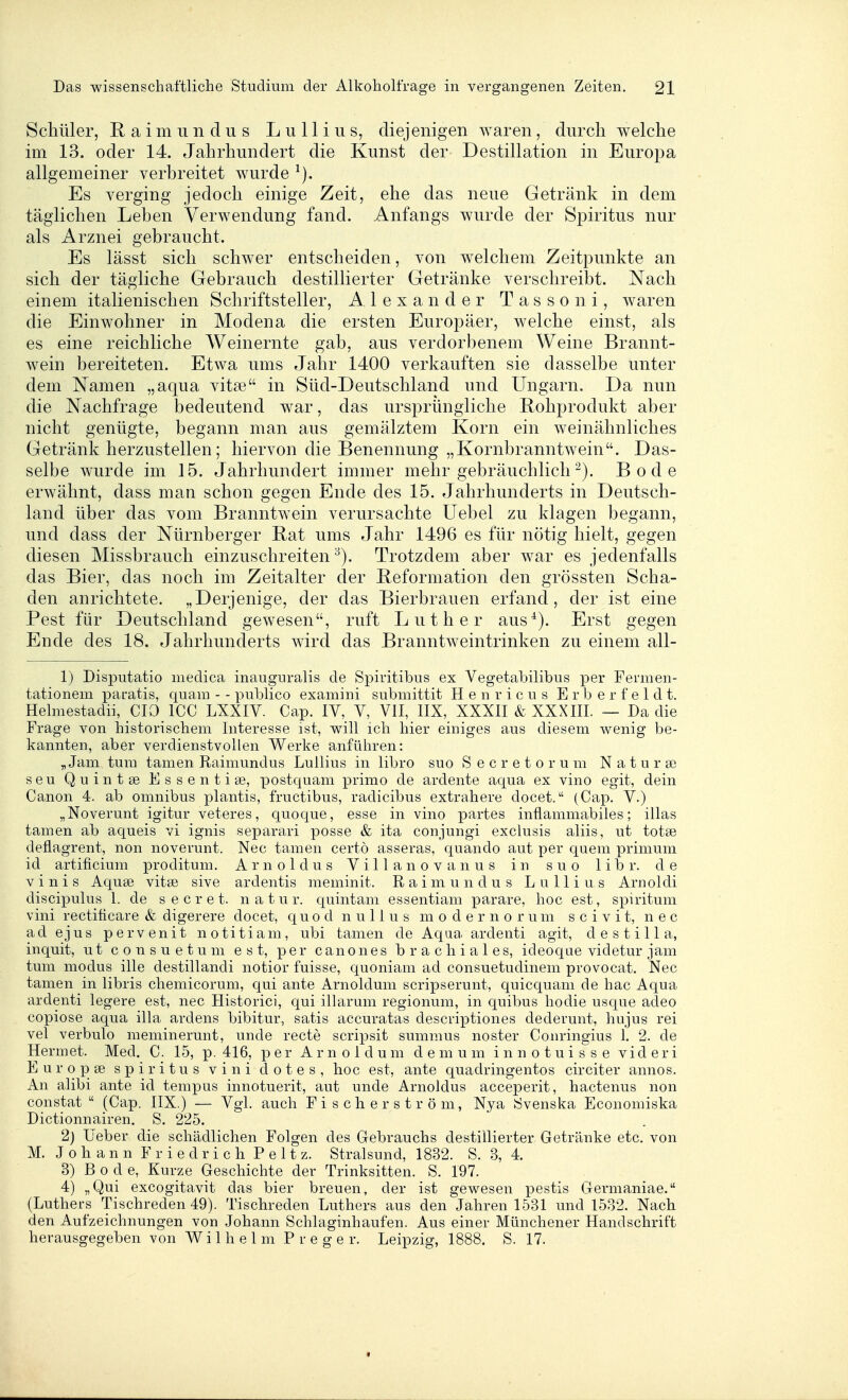Schüler, Raimundus Lullius, diejenigen waren, dnrcli welche im 13. oder 14. Jahrhundert die Kunst der Destillation in Europa allgemeiner verbreitet wurde ^). Es verging jedoch einige Zeit, ehe das neue Getränk in dem täglichen Leben Verwendung fand. Anfangs wurde der Spiritus nur als Arznei gebraucht. Es lässt sich schwer entscheiden, von welchem Zeitpunkte an sich der tägliche Gebrauch destillierter Getränke verschreibt. Nach einem italienischen Schriftsteller, Alexander T a s s o n i, waren die Einwohner in Modena die ersten Europäer, welche einst, als es eine reichliche Weinernte gab, aus verdorbenem Weine Brannt- wein bereiteten. Etwa ums Jahr 1400 verkauften sie dasselbe unter dem Namen „aqua vita3 in Süd-Deutschland und Ungarn. Da nun die Nachfrage bedeutend war, das ursprüngliche Rohprodukt aber nicht genügte, begann man aus gemälztem Korn ein weinähnliches Getränk herzustellen; hiervon die Benennung „Kornbranntwein. Das- selbe wurde im 15. Jahrhundert immer mehr gebräuchlich Bode erwähnt, dass man schon gegen Ende des 15. Jahrhunderts in Deutsch- land über das vom Branntwein verursachte üebel zu klagen begann, und dass der Nürnberger Rat ums Jahr 1496 es für nötig hielt, gegen diesen Missbrauch einzuschreiten^). Trotzdem aber war es jedenfalls das Bier, das noch im Zeitalter der Reformation den grössten Scha- den anrichtete. „Derjenige, der das Bierbrauen erfand, der ist eine Pest für Deutschland gewesen, ruft Luther aus^). Erst gegen Ende des 18. Jahrhunderts wird das Branntwein trinken zu einem all- 1) Disputatio niedica inauguralis de Spiritibus ex Vegetabilibus per Fermen- tationem paratis, quam - - publico examini submittit H e n r i c u s E r b e r f e 1 d t. Helmestadii, CIO ICC LXXIV. Cap. IV, V, VII, IIX, XXXII & XXXIII. — Da die Frage von historischem Interesse ist, will ich hier einiges aus diesem wenig be- kannten, aber verdienstvollen Werke anführen: „ Jam tum tarnen Raimundus Lullius in libro suo S e c r e t o r u m N a t u r se seu Quintse Essentige, postquam primo de ardente aqua ex vino egit, dein Canon 4. ab omnibus plantis, fructibus, radicibus extrahere docet. (Cap. V.) „Noverunt igitur veteres, quoque, esse in vino partes inflammabiles; illas tarnen ab aqueis vi ignis separari posse & ita conjungi exclusis aliis, ut totse deflagrent, non noverunt. Nec tarnen certö asseras, quando aut per quem primum id artificium proditum. Arnoldus Villa novanus in suo libr. de V i n i s Aquse vitse sive ardentis meminit. Raimundus Lullius Arnoldi discipulus 1. de s e c r e t. n a t u r. quintam essentiam parare, hoc est, spiritum vini rectificare & digerere docet, q u o d n u 11 u s m o d e r n o r u m s c i v i t, nec ad ejus pervenit notitiam, ubi tarnen de Aqua ardenti agit, destill a, inquit, ut consuetum est, per canones brachiales, ideoque videtur jam tum modus ille destillandi notior fuisse, quoniam ad consuetudinem provocat. Nec tamen in libris chemicorum, qui ante Arnoldum scripserunt, quicquam de hac Aqua ardenti legere est, nec Historici, qui illarum regionum, in quibus hodie usque adeo copiose aqua illa ardens bibitur, satis accuratas descriptiones dederunt, hujus rei vel verbulo meminerunt, unde recte scripsit summus noster Conringius 1. 2. de Hermet. Med. C. 15, p. 416, per Arnoldum d e ni u m i n n o t u i s s e vid e r i Europse spiritus vini dotes, hoc est, ante quadringentos circiter annos. An alibi ante id tempus innotuerit, aut unde Arnoldus acceperit, hactenus non constat  (Cap. IIX.) — Vgl. auch F i s c h e r s t r ö m, Nya tSvenska Economiska Dictionnairen. S. 225. 2) lieber die schädlichen Folgen des Gebrauchs destillierter Getränke etc. von M. Johann Friedrich P e 11 z. Stralsund, 1832. S. 3, 4. 3) B 0 d e. Kurze Geschichte der Trinksitten. S. 197. 4) „Qui excogitavit das hier breuen, der ist gewesen pestis Germaniae. (Luthers Tischreden 49). Tischreden Luthers aus den Jahren 1531 und 1532. Nach den Aufzeichnungen von Johann Schlaginhaufen. Aus einer Münchener Handschrift herausgegeben von Wilhelm P r e g e r. Leipzig, 1888. S. 17.